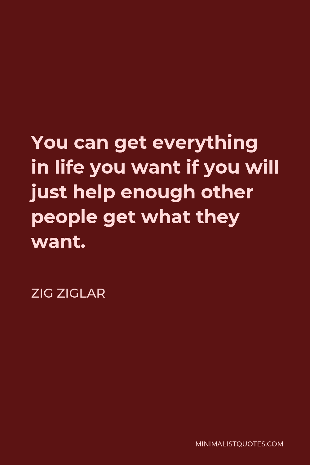 Zig Ziglar Quote - You can get everything in life you want if you will just help enough other people get what they want.