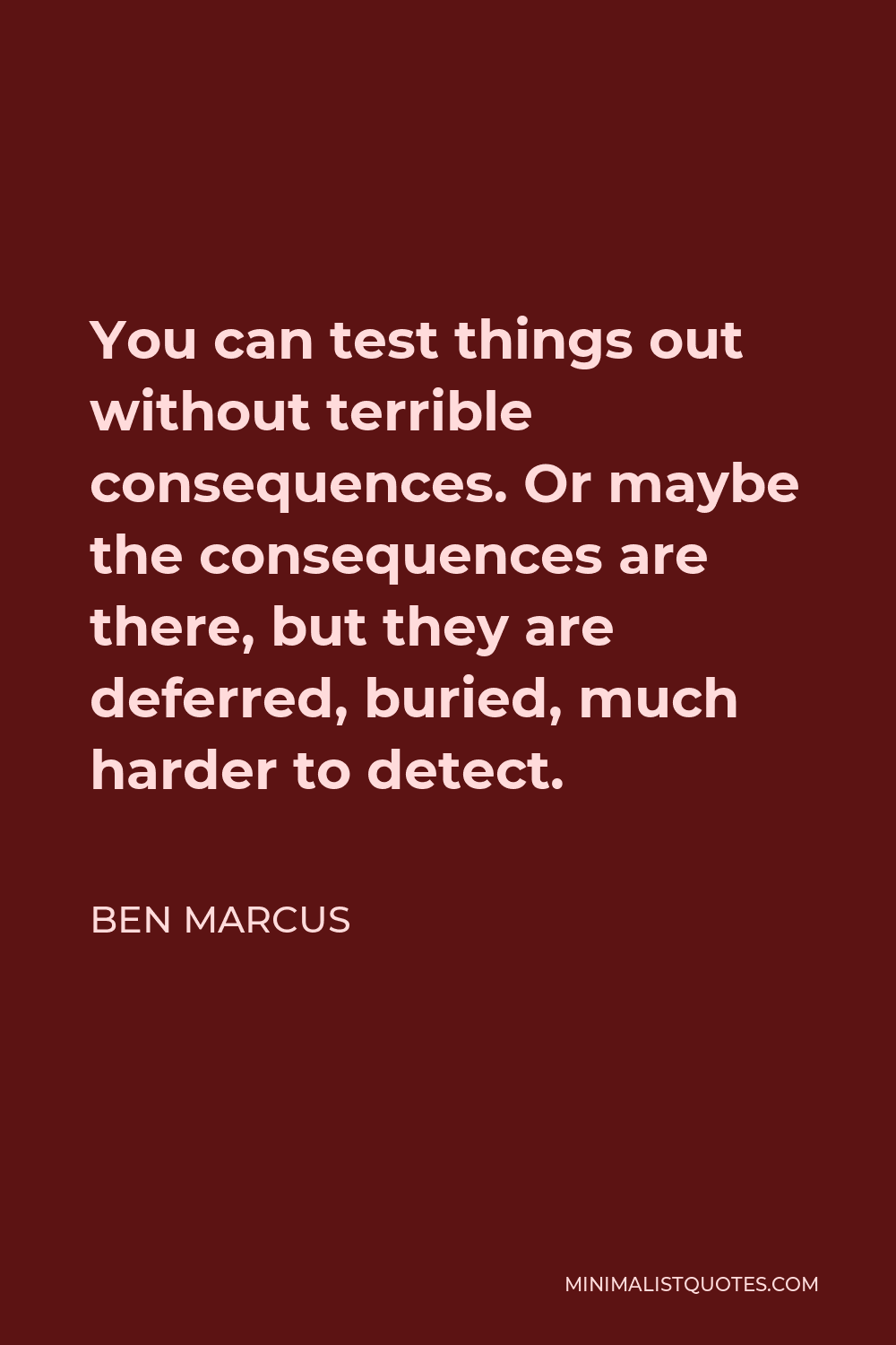 Ben Marcus Quote - You can test things out without terrible consequences. Or maybe the consequences are there, but they are deferred, buried, much harder to detect.