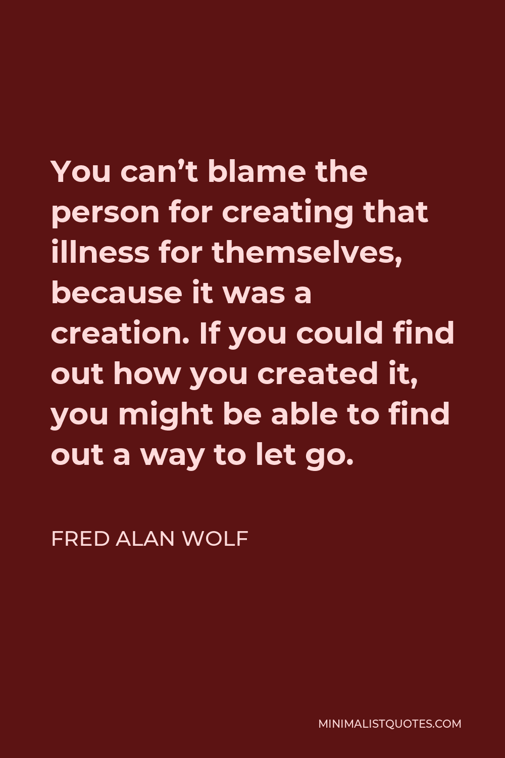 Fred Alan Wolf Quote - You can’t blame the person for creating that illness for themselves, because it was a creation. If you could find out how you created it, you might be able to find out a way to let go.