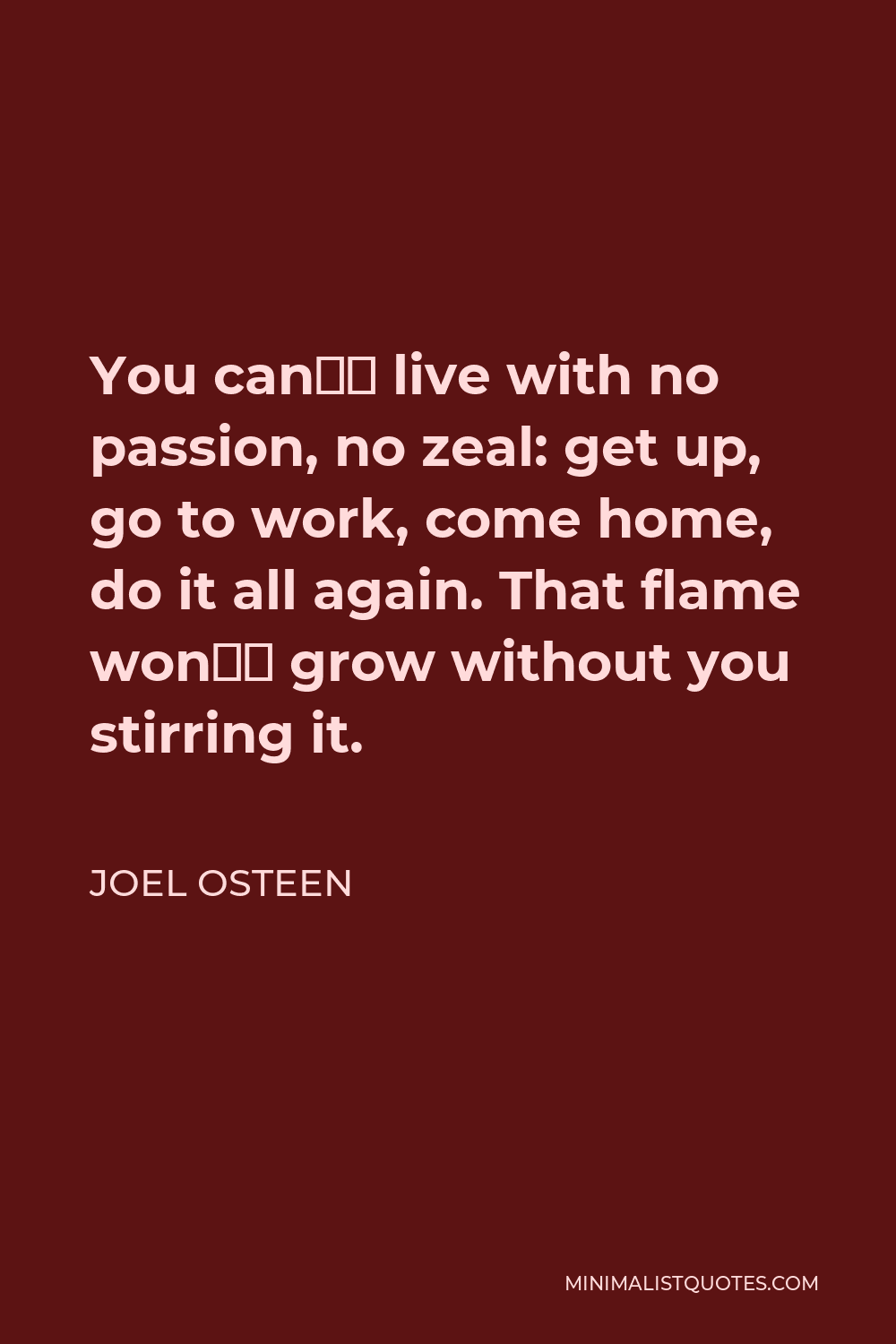 Joel Osteen Quote - You can’t live with no passion, no zeal: get up, go to work, come home, do it all again. That flame won’t grow without you stirring it.