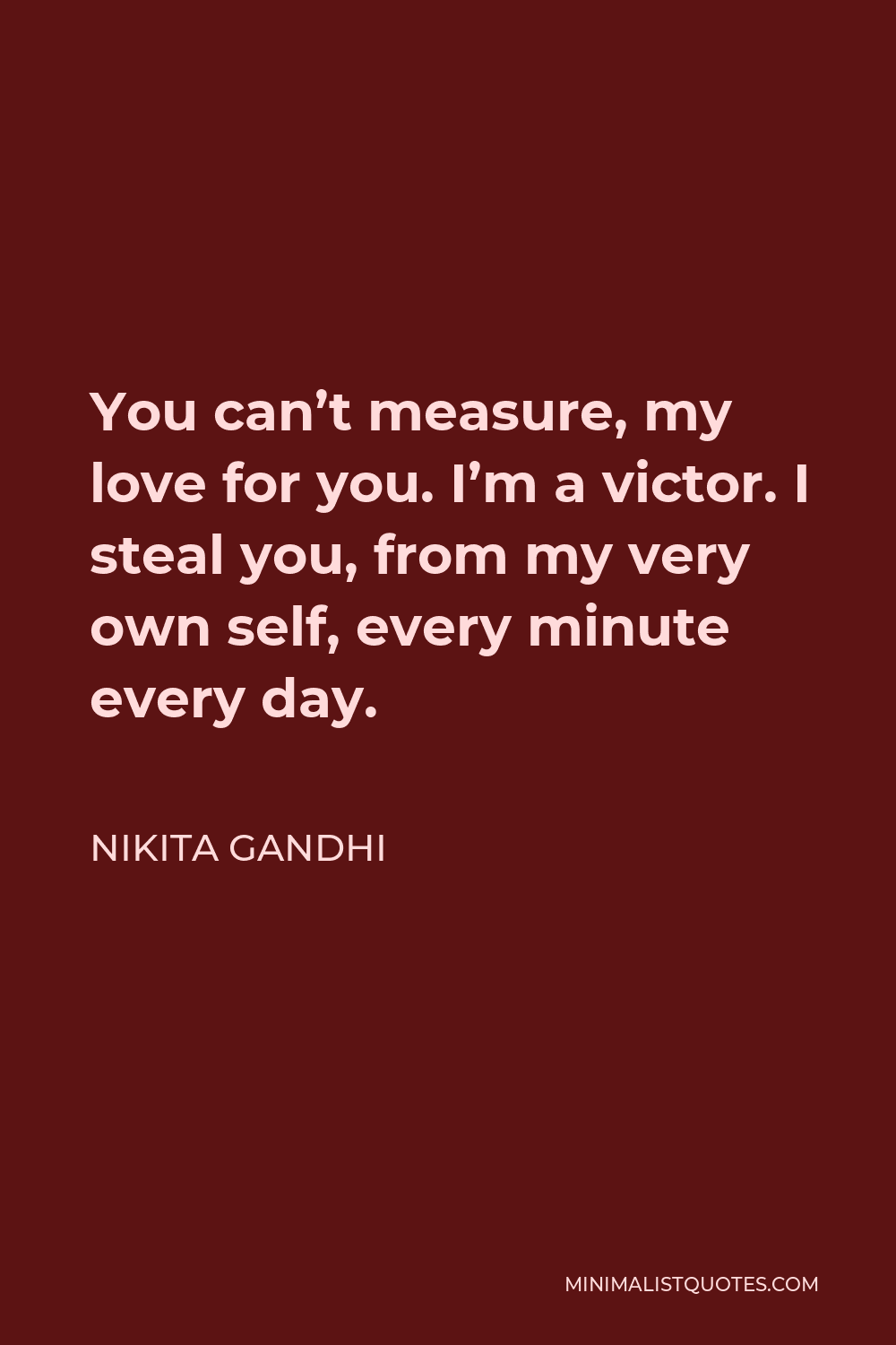 Nikita Gandhi Quote - You can’t measure, my love for you. I’m a victor. I steal you, from my very own self, every minute every day.