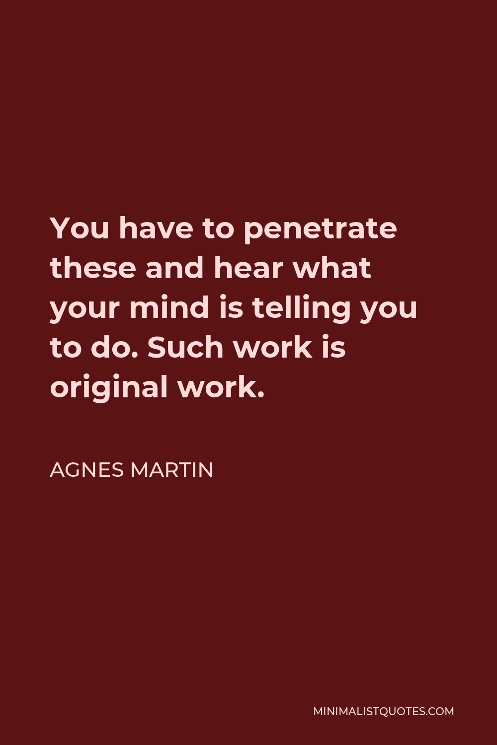 Agnes Martin Quote - You have to penetrate these and hear what your mind is telling you to do. Such work is original work.