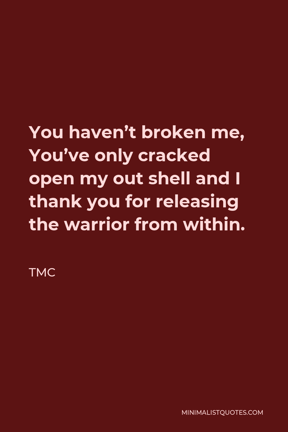 TMC Quote - You haven’t broken me, You’ve only cracked open my out shell and I thank you for releasing the warrior from within.