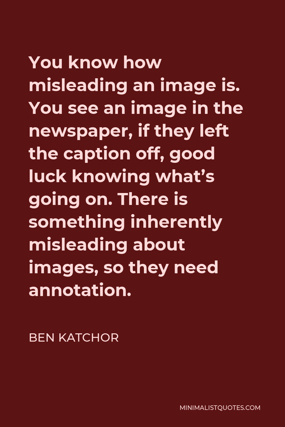 Ben Katchor Quote - You know how misleading an image is. You see an image in the newspaper, if they left the caption off, good luck knowing what’s going on. There is something inherently misleading about images, so they need annotation.