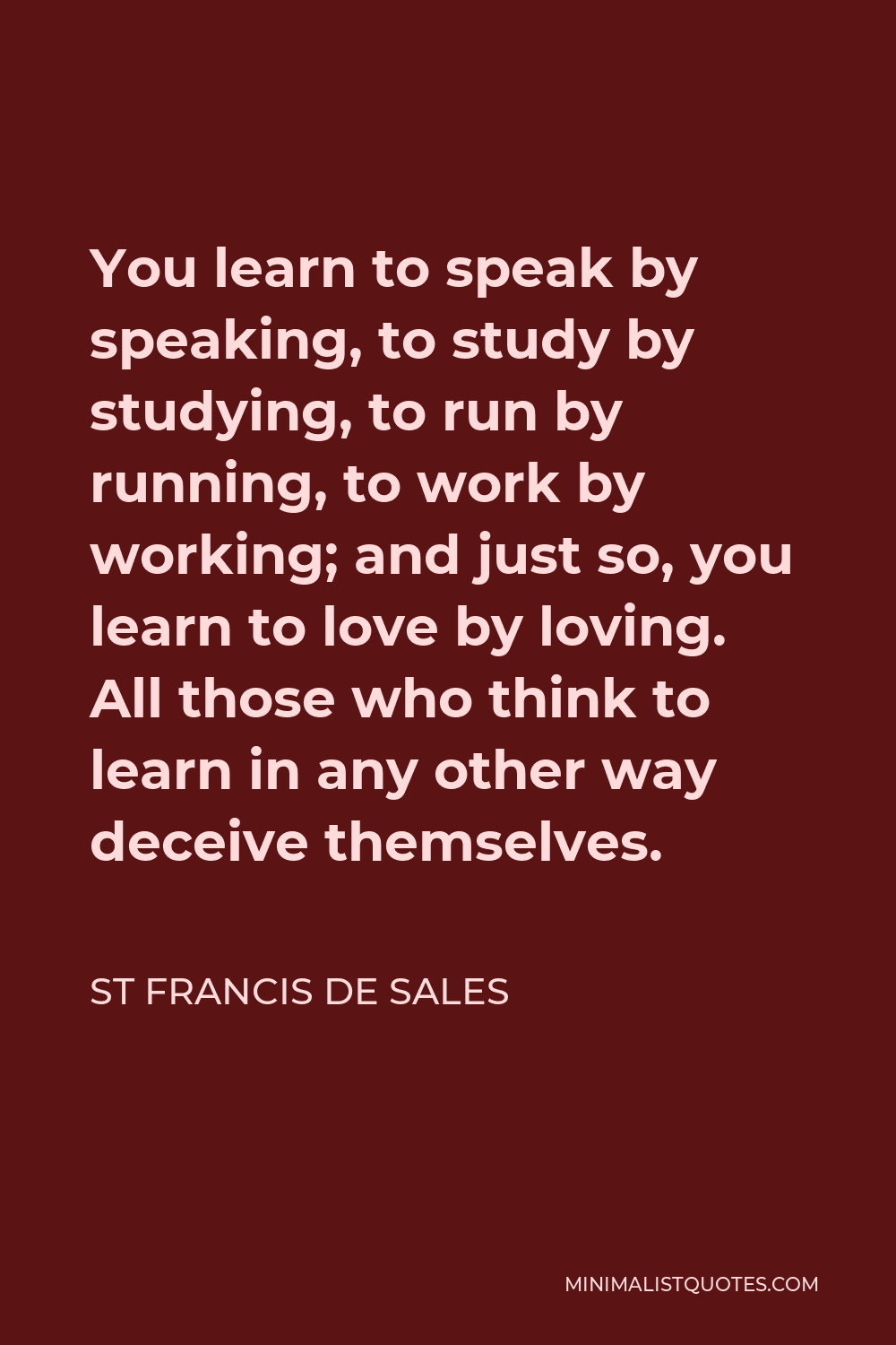 St Francis De Sales Quote - You learn to speak by speaking, to study by studying, to run by running, to work by working; and just so, you learn to love by loving. All those who think to learn in any other way deceive themselves.