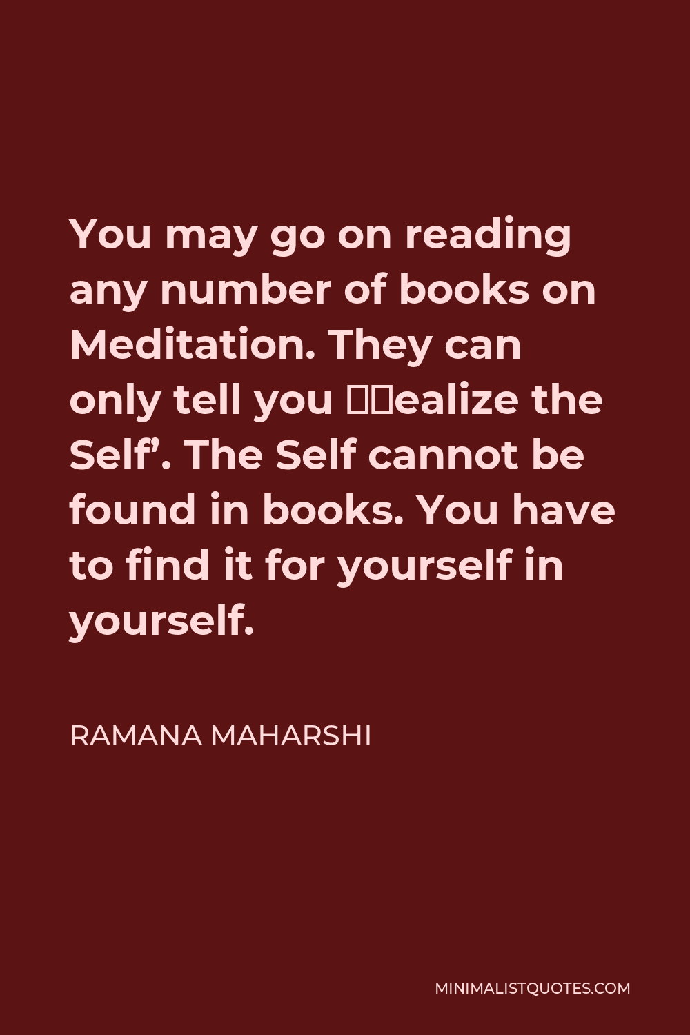 Ramana Maharshi Quote - You may go on reading any number of books on Meditation. They can only tell you ‘Realize the Self’. The Self cannot be found in books. You have to find it for yourself in yourself.