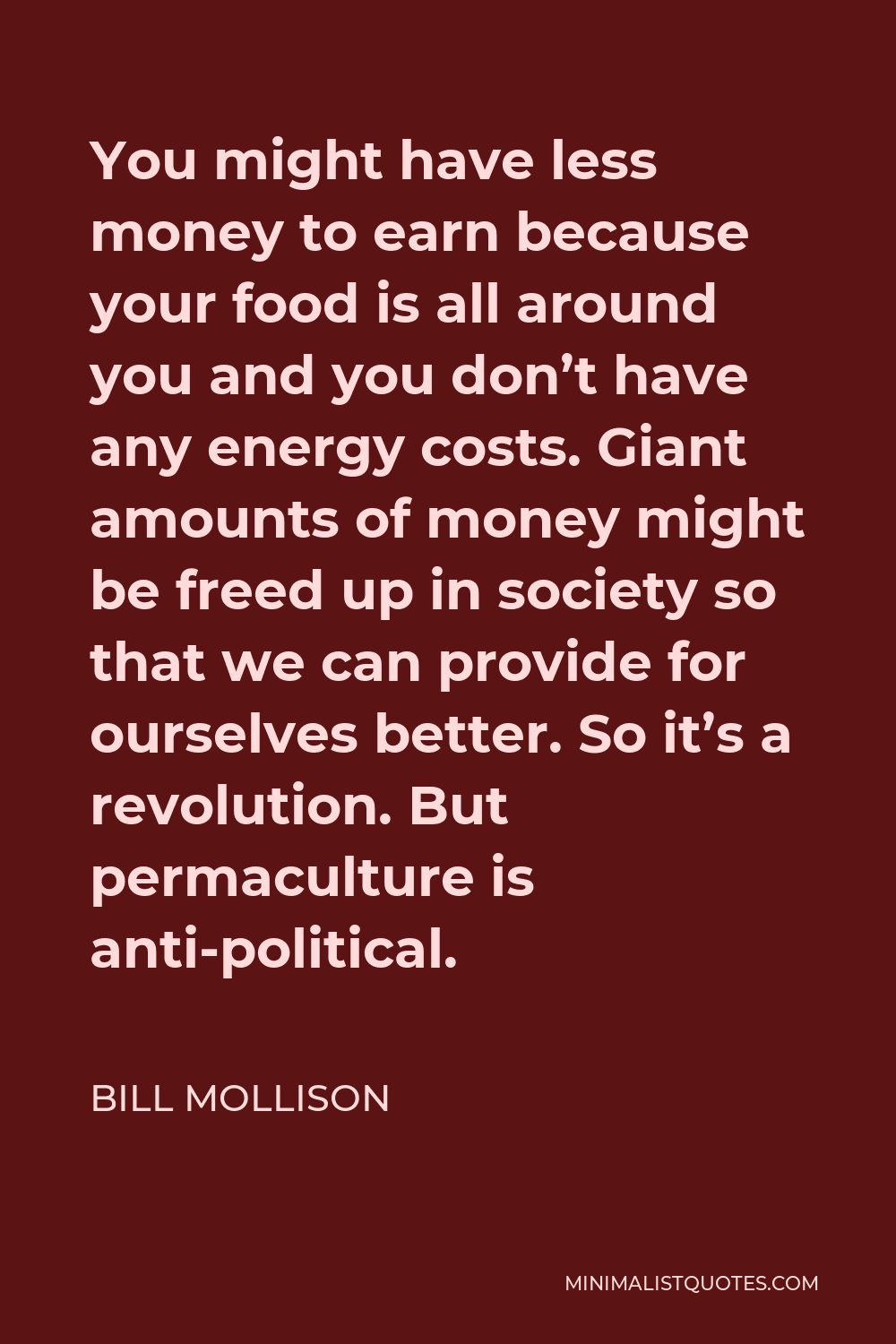 Bill Mollison Quote - You might have less money to earn because your food is all around you and you don’t have any energy costs. Giant amounts of money might be freed up in society so that we can provide for ourselves better. So it’s a revolution. But permaculture is anti-political.