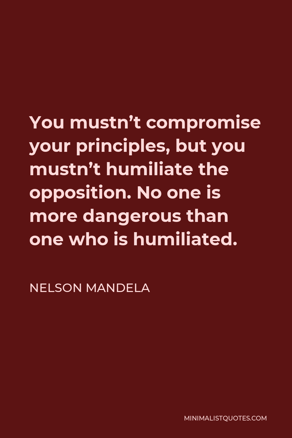Nelson Mandela Quote - You mustn’t compromise your principles, but you mustn’t humiliate the opposition. No one is more dangerous than one who is humiliated.