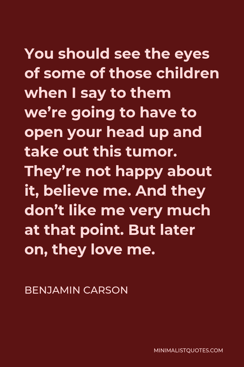 Benjamin Carson Quote - You should see the eyes of some of those children when I say to them we’re going to have to open your head up and take out this tumor. They’re not happy about it, believe me. And they don’t like me very much at that point. But later on, they love me.