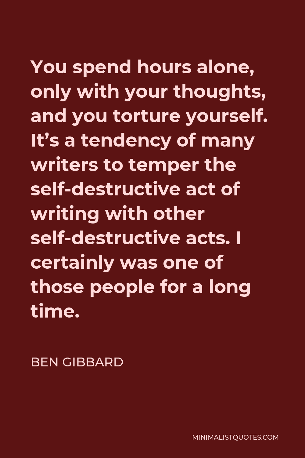 Ben Gibbard Quote - You spend hours alone, only with your thoughts, and you torture yourself. It’s a tendency of many writers to temper the self-destructive act of writing with other self-destructive acts. I certainly was one of those people for a long time.