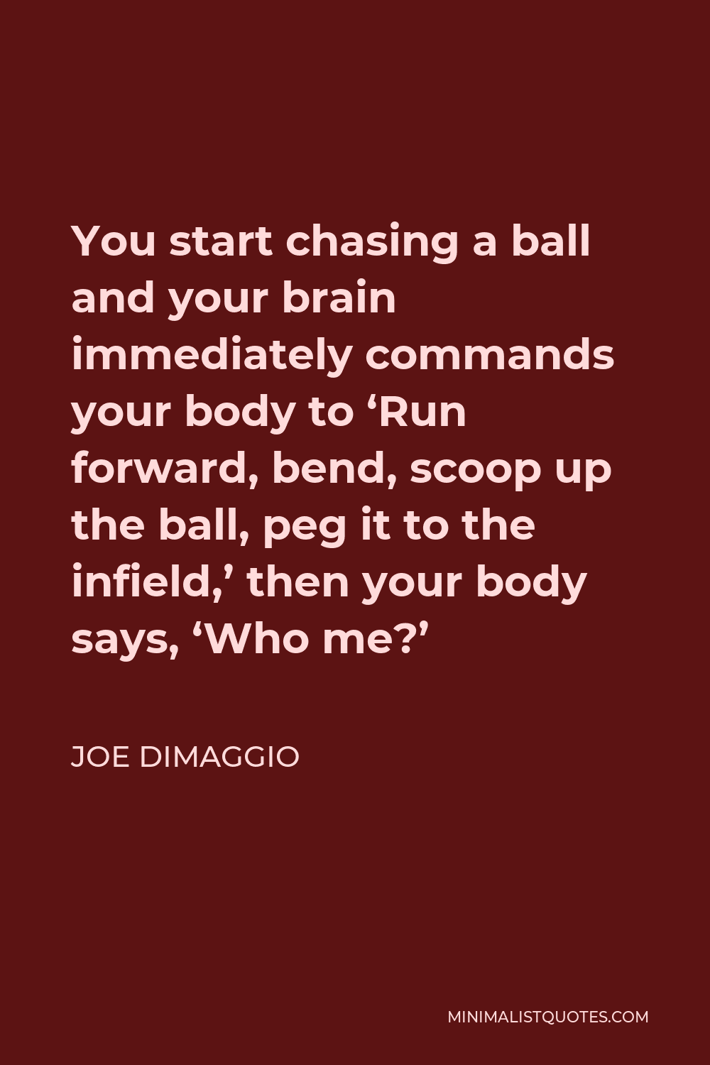 Joe DiMaggio Quote - You start chasing a ball and your brain immediately commands your body to ‘Run forward, bend, scoop up the ball, peg it to the infield,’ then your body says, ‘Who me?’