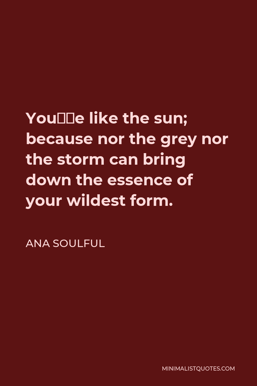 Ana Soulful Quote - You’re like the sun; because nor the grey nor the storm, can bring down the essence of your wildest form.