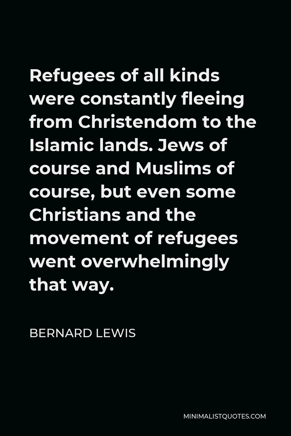 Bernard Lewis Quote - Refugees of all kinds were constantly fleeing from Christendom to the Islamic lands. Jews of course and Muslims of course, but even some Christians and the movement of refugees went overwhelmingly that way.