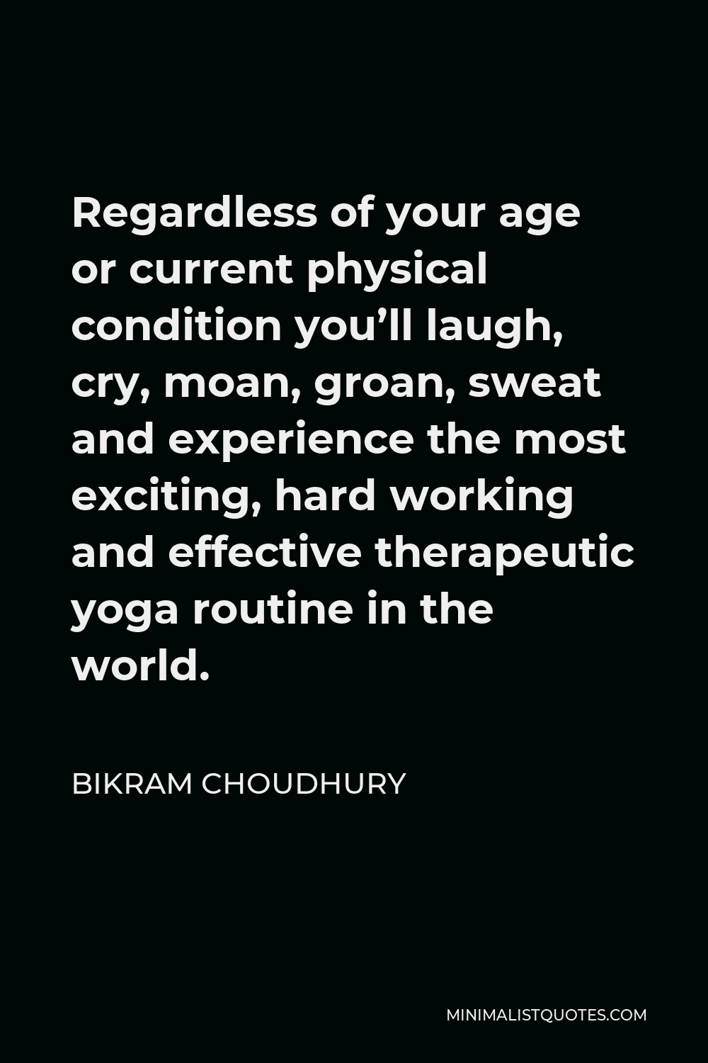 Bikram Choudhury Quote - Regardless of your age or current physical condition you’ll laugh, cry, moan, groan, sweat and experience the most exciting, hard working and effective therapeutic yoga routine in the world.