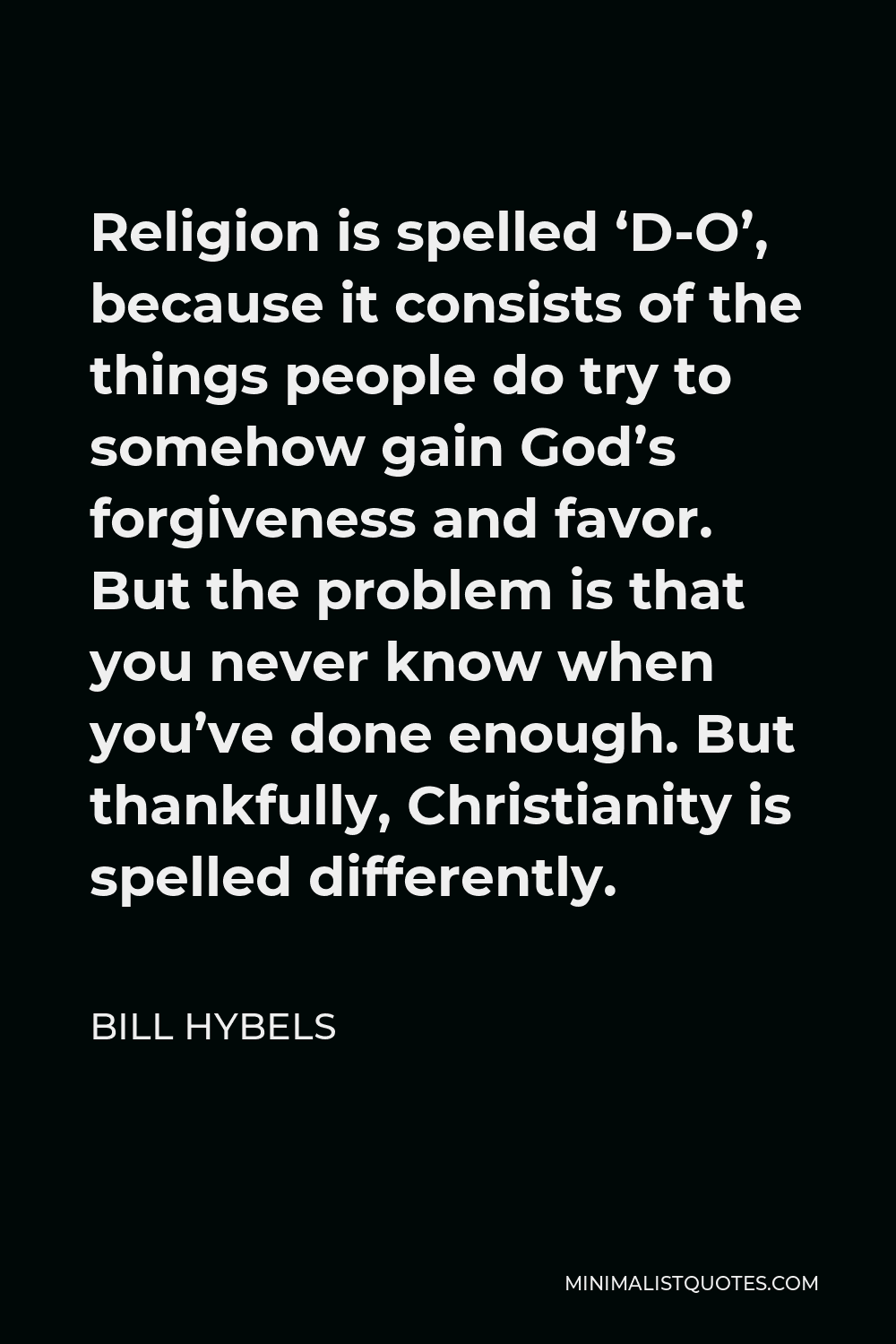 Bill Hybels Quote - Religion is spelled ‘D-O’, because it consists of the things people do try to somehow gain God’s forgiveness and favor. But the problem is that you never know when you’ve done enough. But thankfully, Christianity is spelled differently.