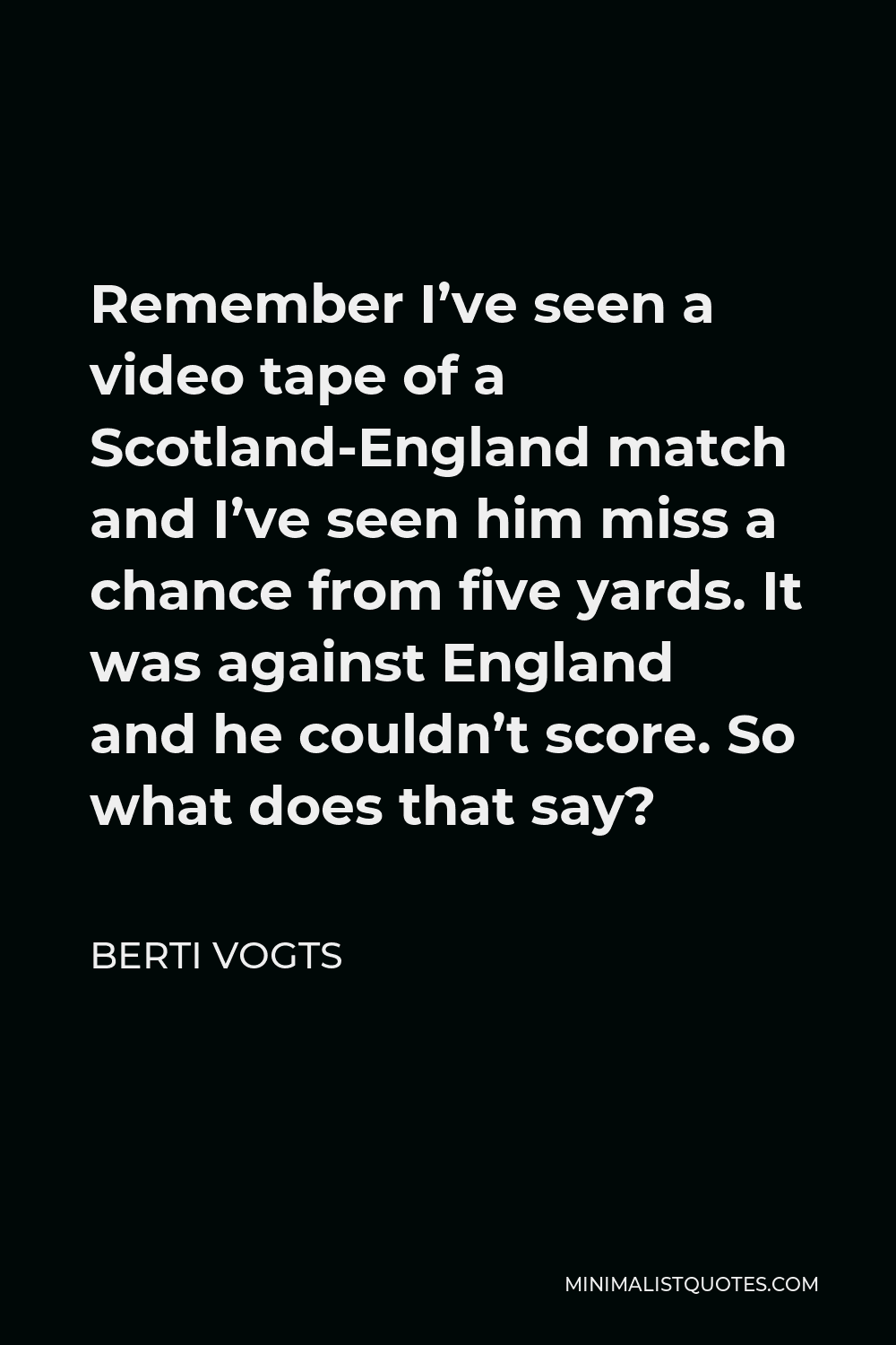 Berti Vogts Quote - Remember I’ve seen a video tape of a Scotland-England match and I’ve seen him miss a chance from five yards. It was against England and he couldn’t score. So what does that say?