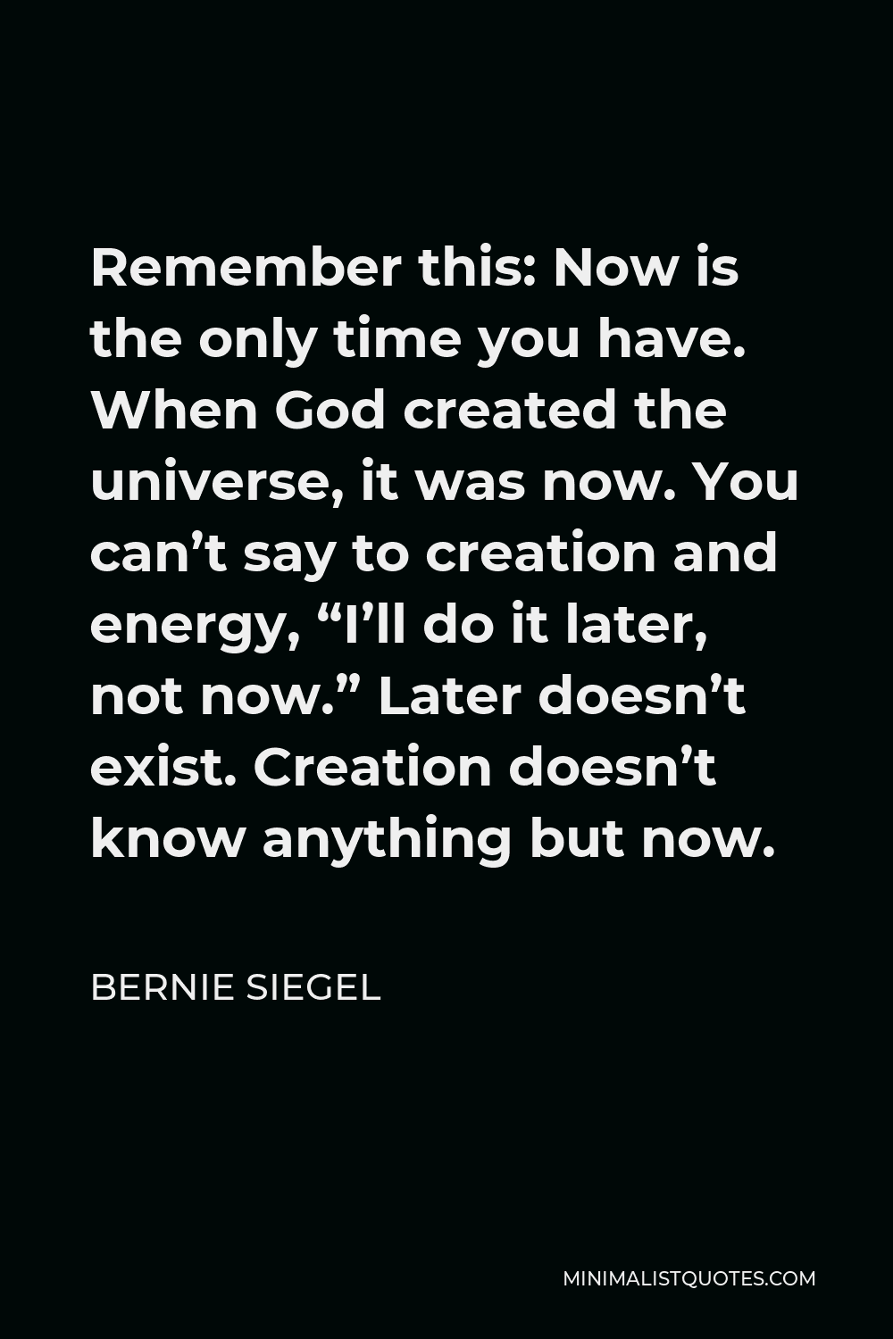 Bernie Siegel Quote - Remember this: Now is the only time you have. When God created the universe, it was now. You can’t say to creation and energy, “I’ll do it later, not now.” Later doesn’t exist. Creation doesn’t know anything but now.