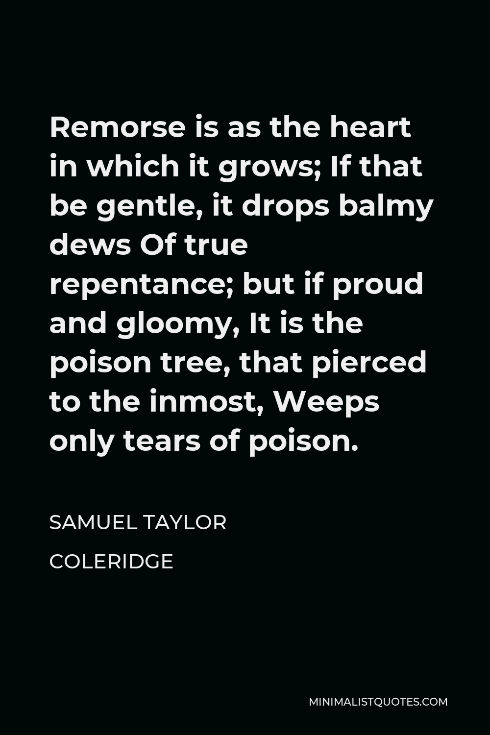 Samuel Taylor Coleridge Quote - Remorse is as the heart in which it grows; If that be gentle, it drops balmy dews Of true repentance; but if proud and gloomy, It is the poison tree, that pierced to the inmost, Weeps only tears of poison.