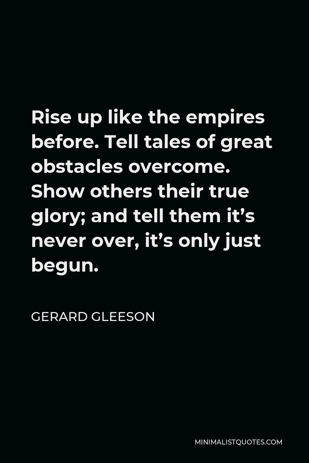 Gerard Gleeson Quote - Rise up like the empires before. Tell tales of great obstacles overcome. Show others their true glory; and tell them it’s never over, it’s only just begun.