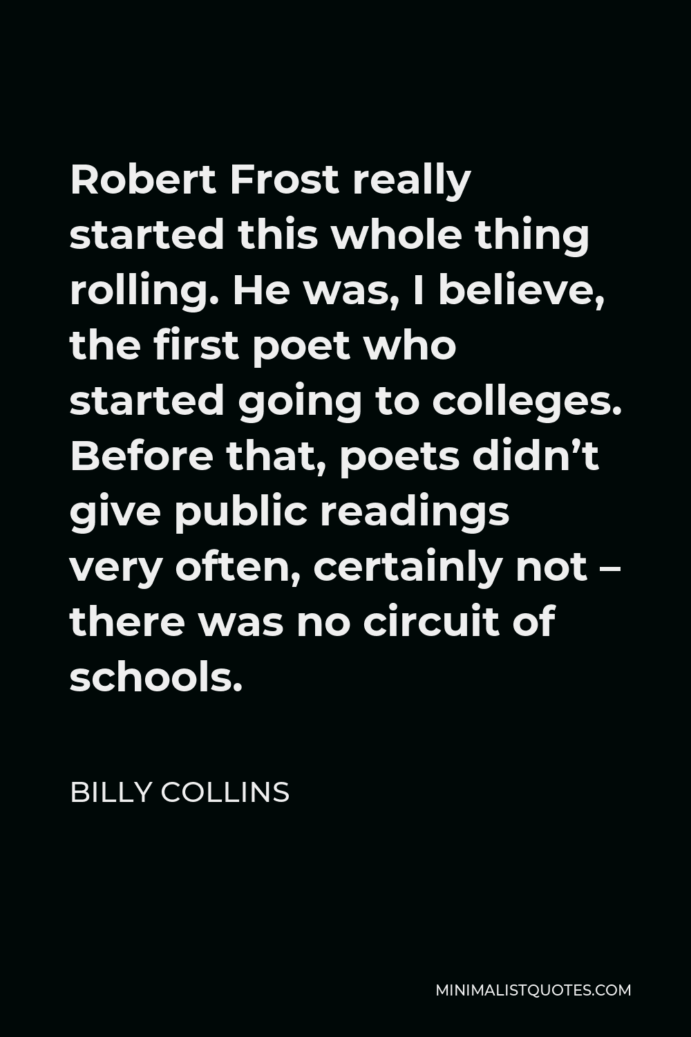 Billy Collins Quote - Robert Frost really started this whole thing rolling. He was, I believe, the first poet who started going to colleges. Before that, poets didn’t give public readings very often, certainly not – there was no circuit of schools.