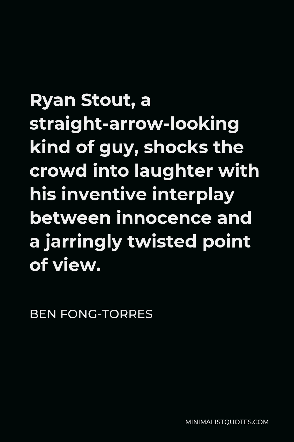 Ben Fong-Torres Quote - Ryan Stout, a straight-arrow-looking kind of guy, shocks the crowd into laughter with his inventive interplay between innocence and a jarringly twisted point of view.
