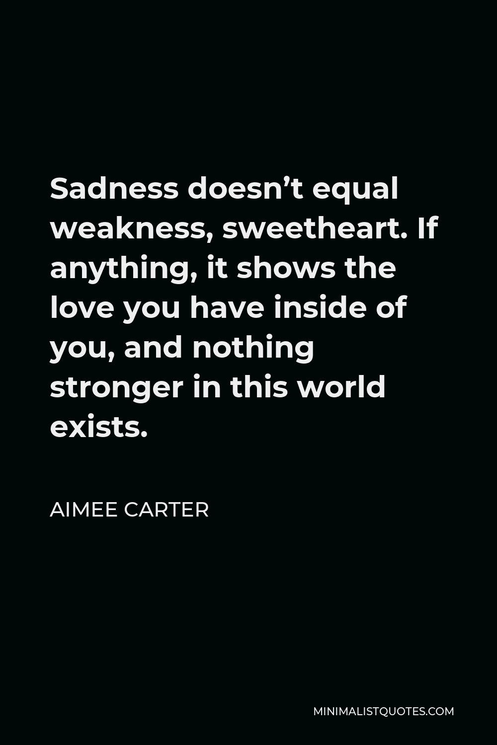 Aimee Carter Quote - Sadness doesn’t equal weakness, sweetheart. If anything, it shows the love you have inside of you, and nothing stronger in this world exists.