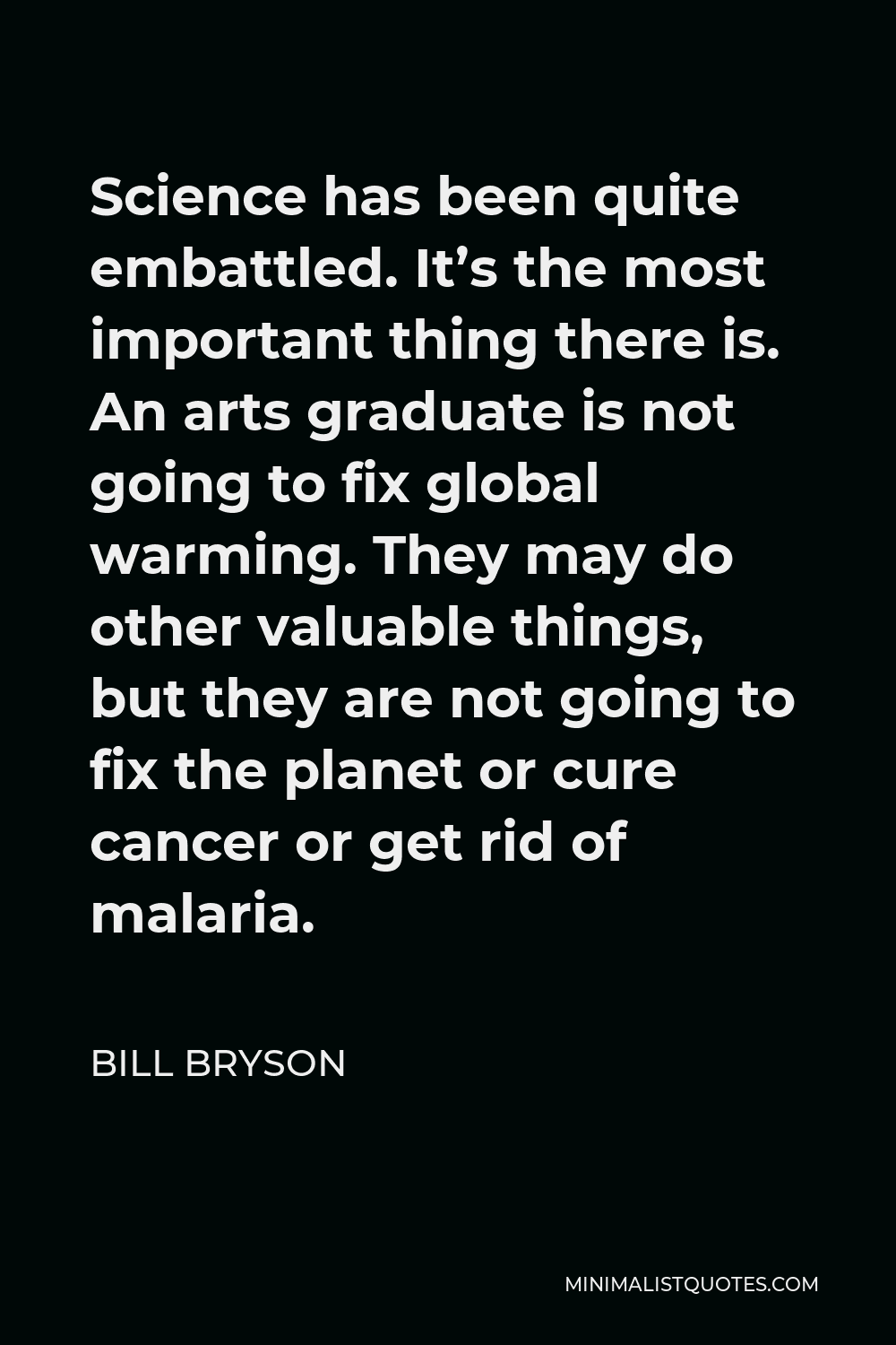 Bill Bryson Quote - Science has been quite embattled. It’s the most important thing there is. An arts graduate is not going to fix global warming. They may do other valuable things, but they are not going to fix the planet or cure cancer or get rid of malaria.