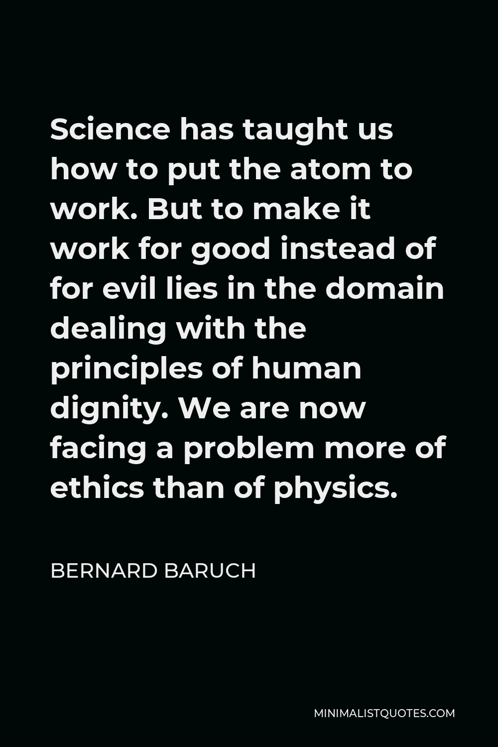 Bernard Baruch Quote - Science has taught us how to put the atom to work. But to make it work for good instead of for evil lies in the domain dealing with the principles of human dignity. We are now facing a problem more of ethics than of physics.