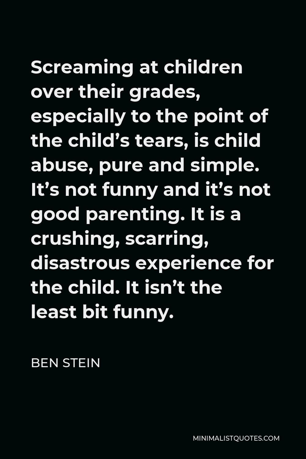Ben Stein Quote - Screaming at children over their grades, especially to the point of the child’s tears, is child abuse, pure and simple. It’s not funny and it’s not good parenting. It is a crushing, scarring, disastrous experience for the child. It isn’t the least bit funny.