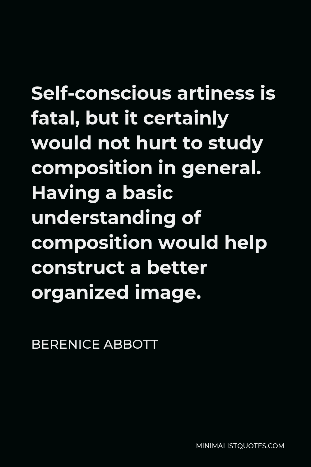 Berenice Abbott Quote - Self-conscious artiness is fatal, but it certainly would not hurt to study composition in general. Having a basic understanding of composition would help construct a better organized image.