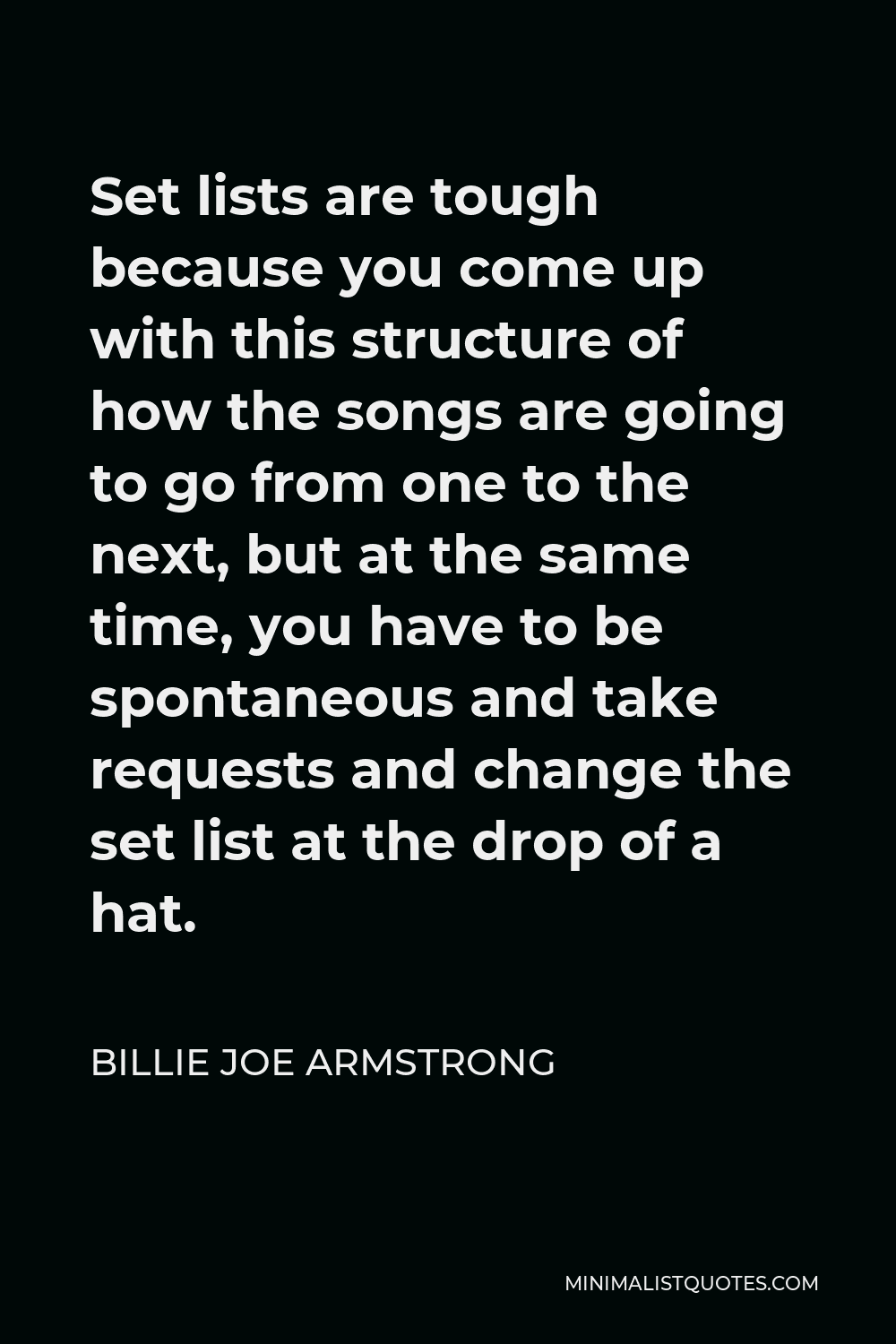 Billie Joe Armstrong Quote - Set lists are tough because you come up with this structure of how the songs are going to go from one to the next, but at the same time, you have to be spontaneous and take requests and change the set list at the drop of a hat.