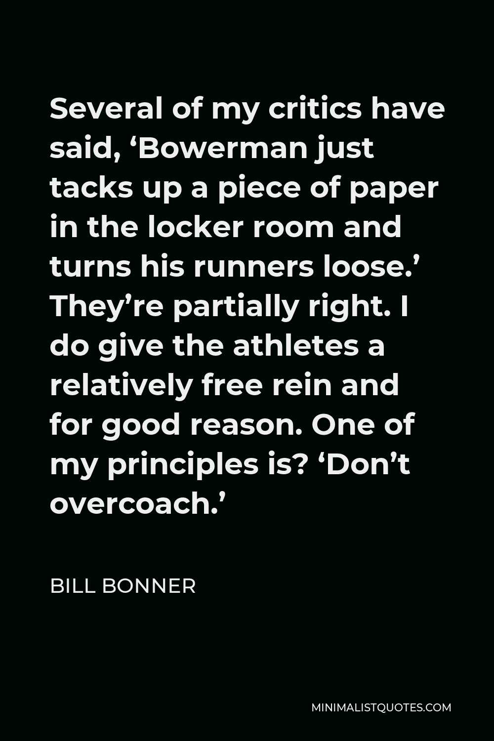 Bill Bonner Quote - Several of my critics have said, ‘Bowerman just tacks up a piece of paper in the locker room and turns his runners loose.’ They’re partially right. I do give the athletes a relatively free rein and for good reason. One of my principles is? ‘Don’t overcoach.’