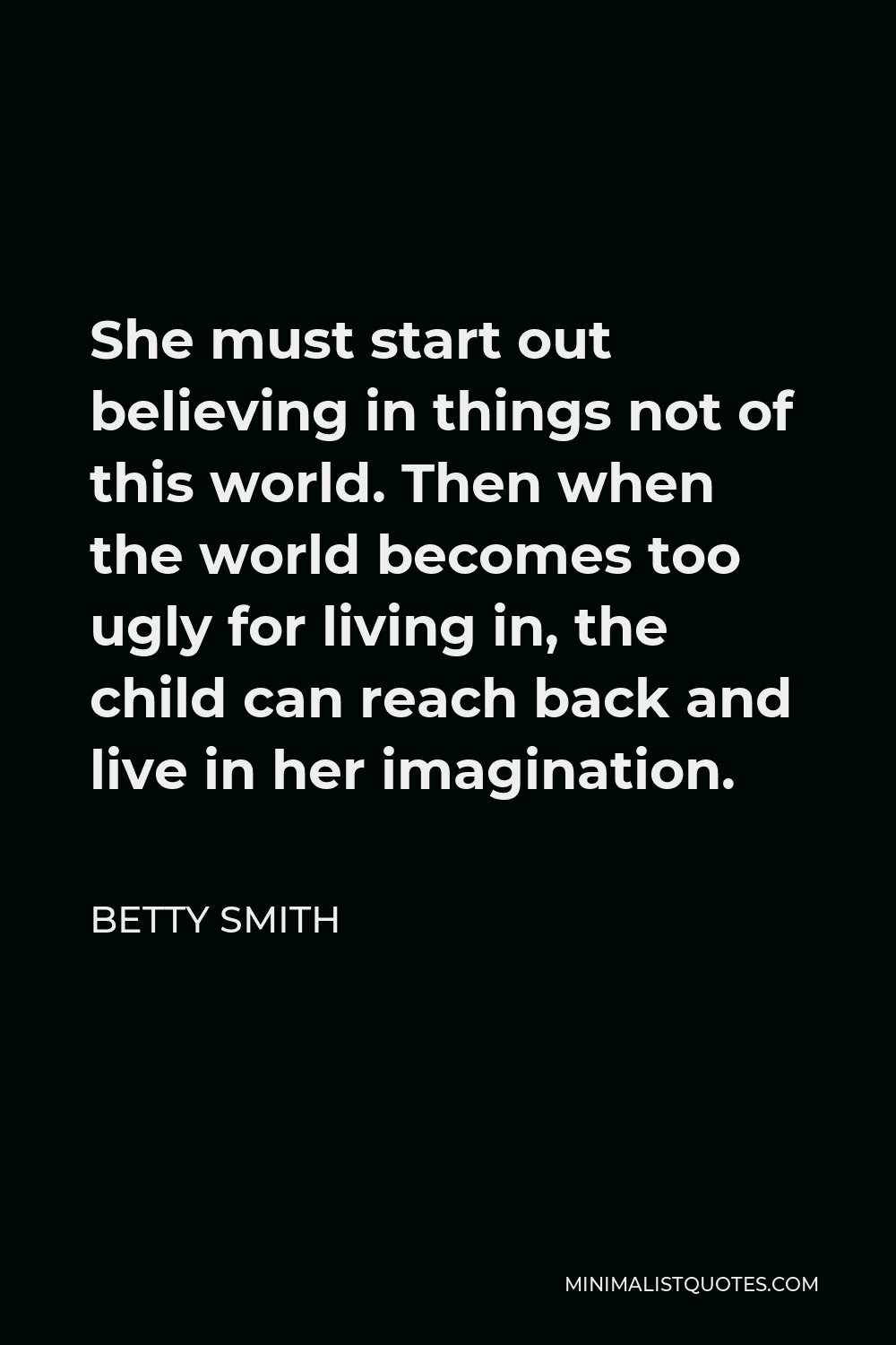 Betty Smith Quote - She must start out believing in things not of this world. Then when the world becomes too ugly for living in, the child can reach back and live in her imagination.