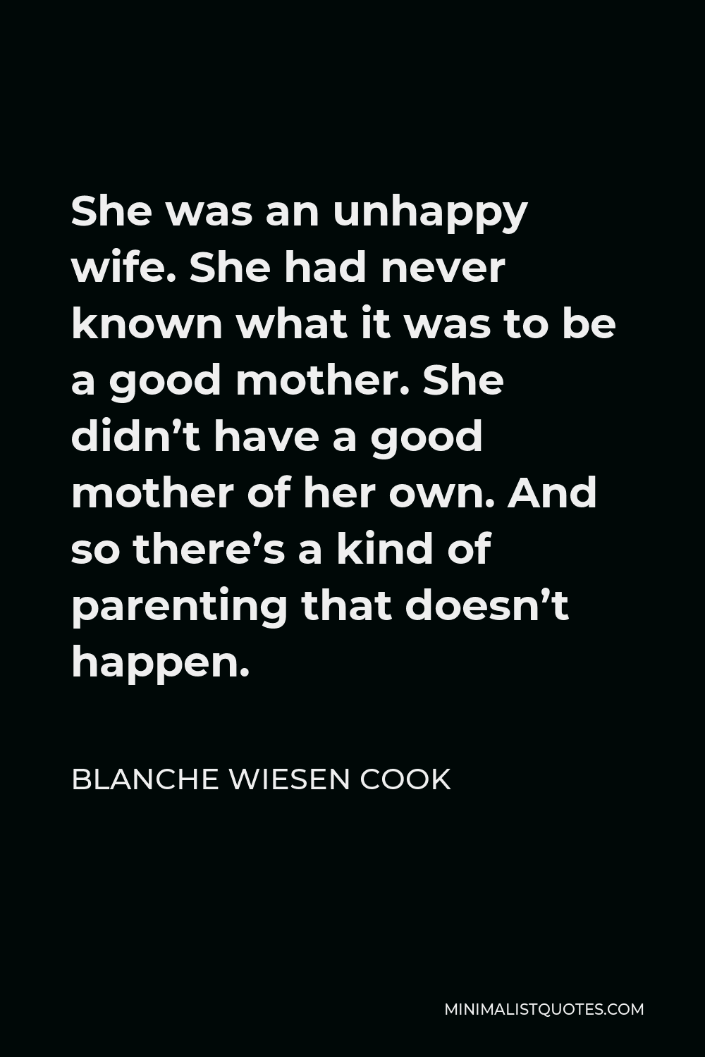 Blanche Wiesen Cook Quote - She was an unhappy wife. She had never known what it was to be a good mother. She didn’t have a good mother of her own. And so there’s a kind of parenting that doesn’t happen.