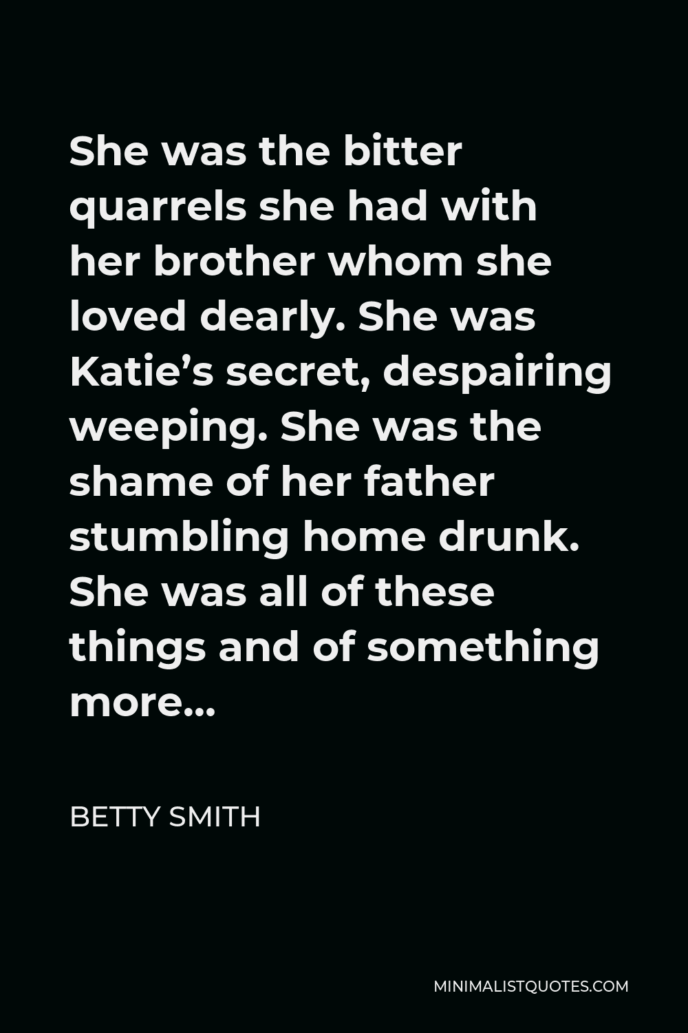 Betty Smith Quote - She was the bitter quarrels she had with her brother whom she loved dearly. She was Katie’s secret, despairing weeping. She was the shame of her father stumbling home drunk. She was all of these things and of something more…