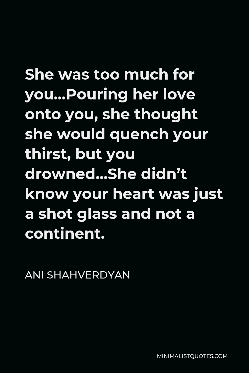 Ani Shahverdyan Quote - She was too much for you…Pouring her love onto you, she thought she would quench your thirst, but you drowned…She didn’t know your heart was just a shot glass and not a continent.