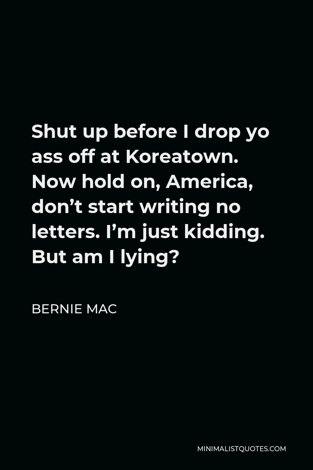 Bernie Mac Quote - Shut up before I drop yo ass off at Koreatown. Now hold on, America, don’t start writing no letters. I’m just kidding. But am I lying?