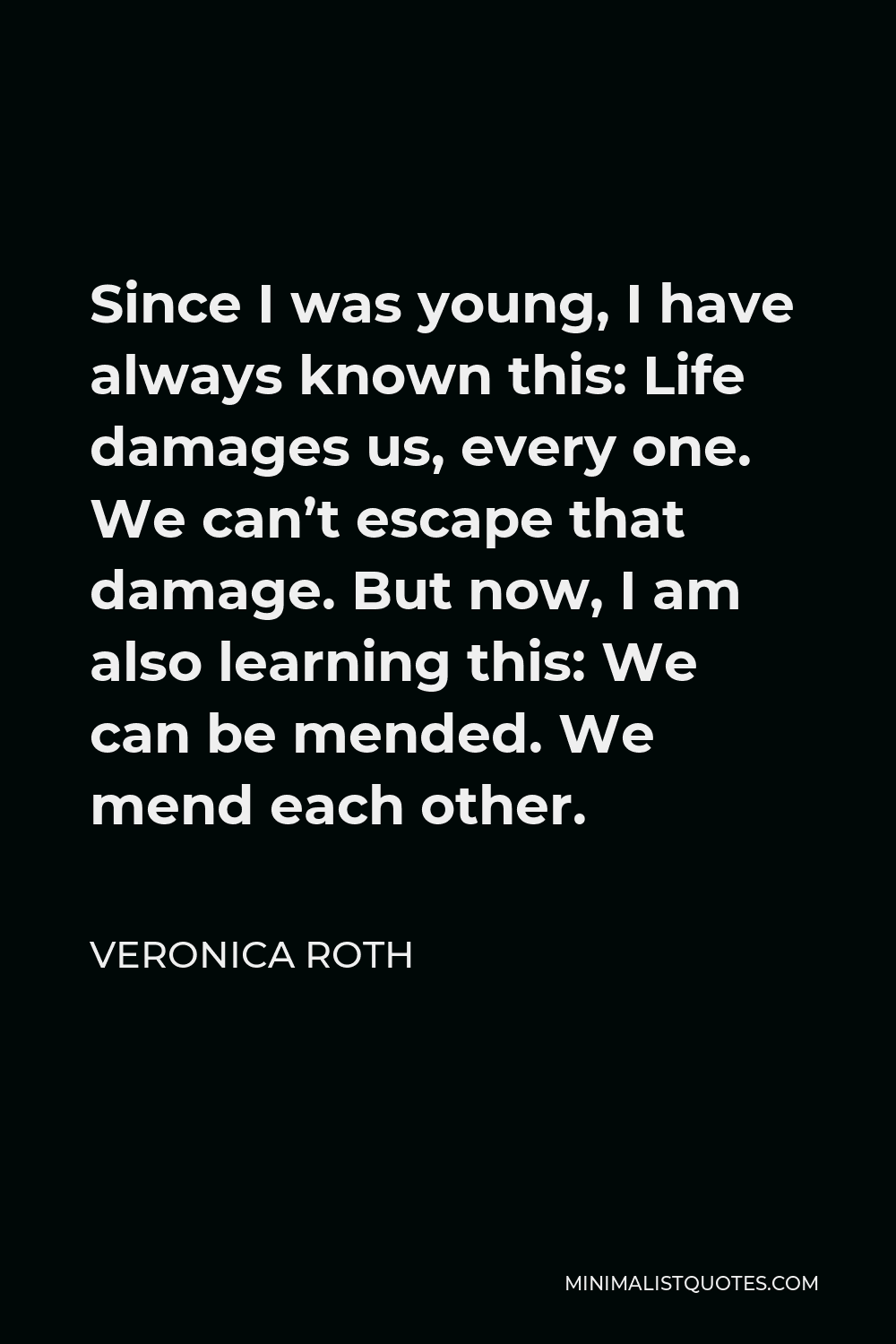 Veronica Roth Quote - Since I was young, I have always known this: Life damages us, every one. We can’t escape that damage. But now, I am also learning this: We can be mended. We mend each other.