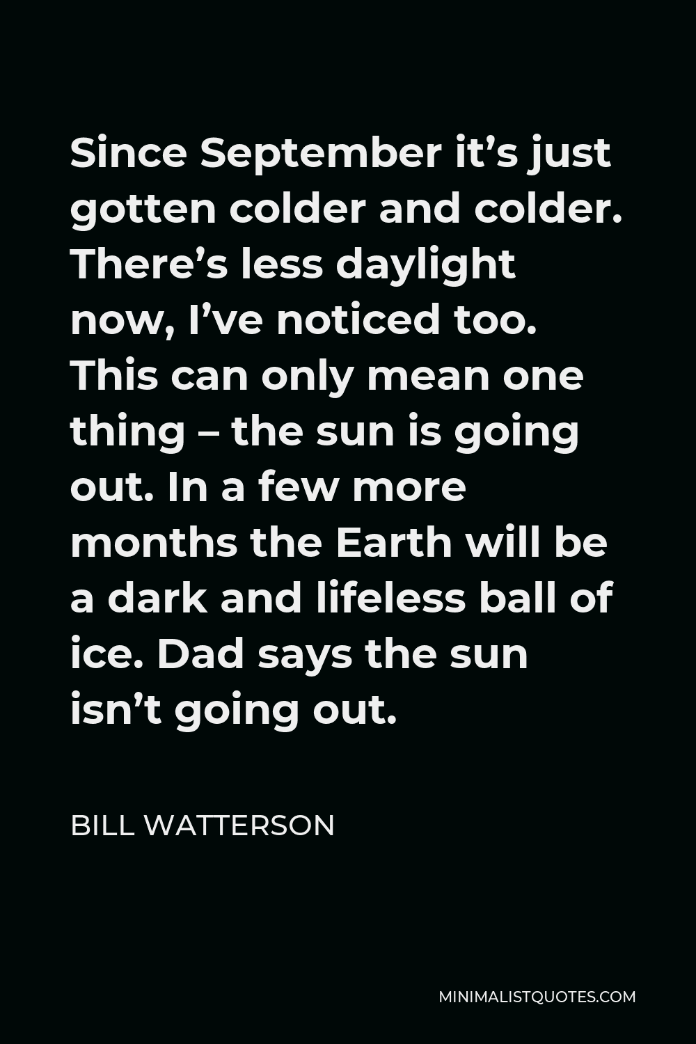 Bill Watterson Quote - Since September it’s just gotten colder and colder. There’s less daylight now, I’ve noticed too. This can only mean one thing – the sun is going out. In a few more months the Earth will be a dark and lifeless ball of ice. Dad says the sun isn’t going out.