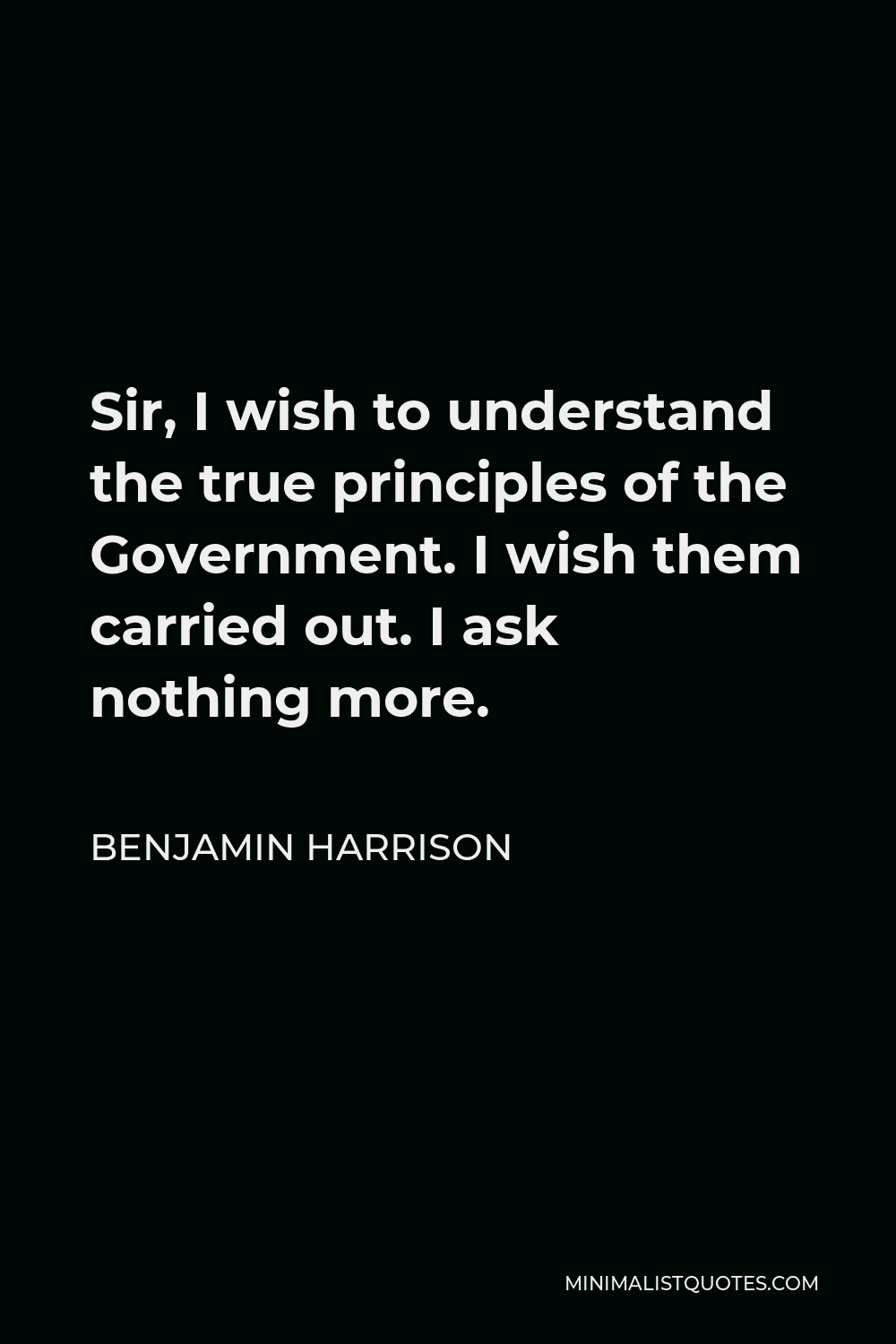 Benjamin Harrison Quote - Sir, I wish to understand the true principles of the Government. I wish them carried out. I ask nothing more.