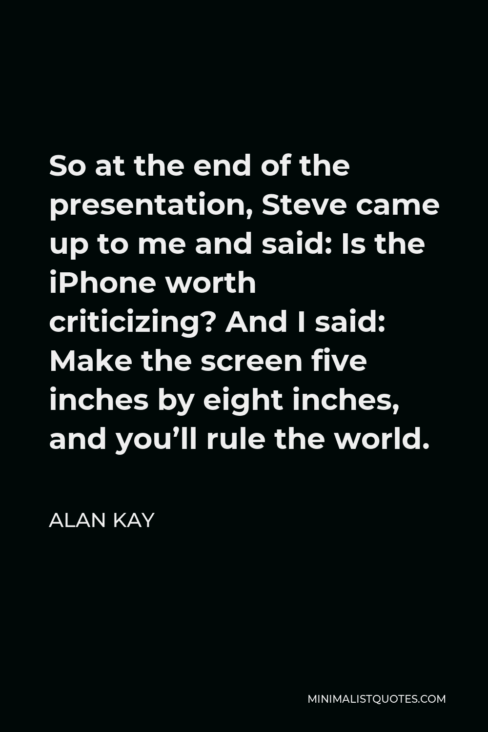 Alan Kay Quote - So at the end of the presentation, Steve came up to me and said: Is the iPhone worth criticizing? And I said: Make the screen five inches by eight inches, and you’ll rule the world.