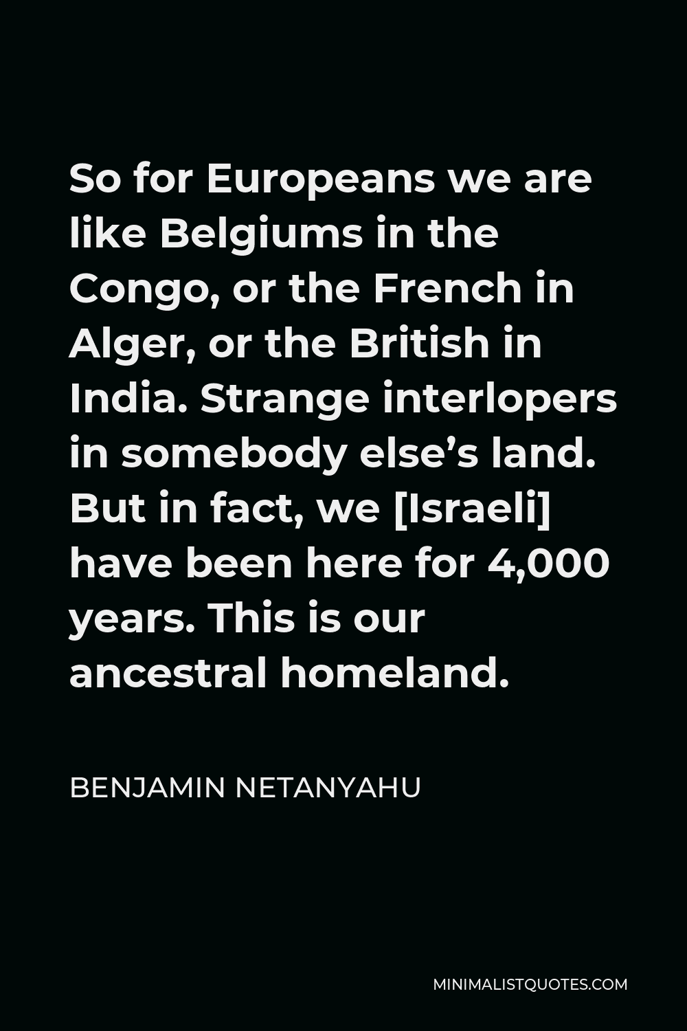 Benjamin Netanyahu Quote - So for Europeans we are like Belgiums in the Congo, or the French in Alger, or the British in India. Strange interlopers in somebody else’s land. But in fact, we [Israeli] have been here for 4,000 years. This is our ancestral homeland.