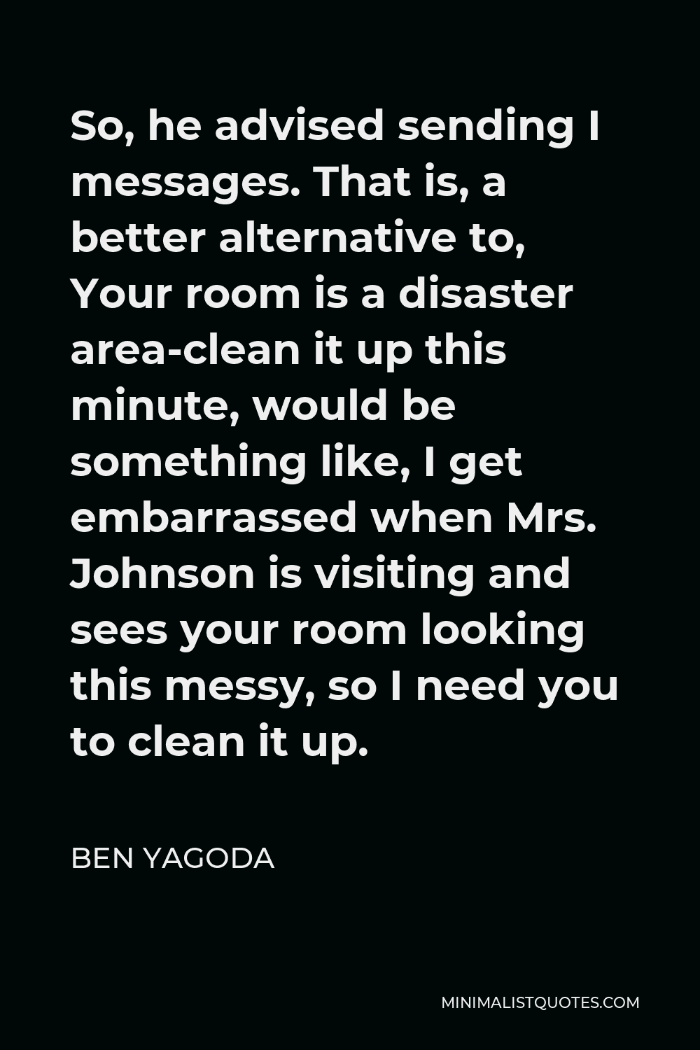 Ben Yagoda Quote - So, he advised sending I messages. That is, a better alternative to, Your room is a disaster area-clean it up this minute, would be something like, I get embarrassed when Mrs. Johnson is visiting and sees your room looking this messy, so I need you to clean it up.