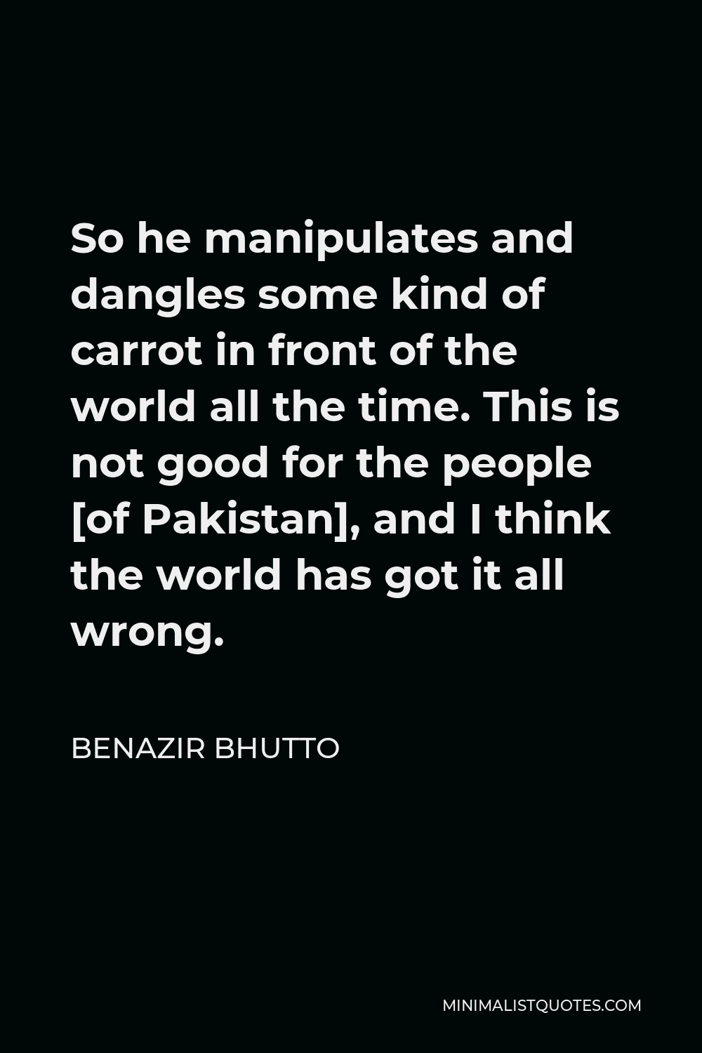 Benazir Bhutto Quote - So he manipulates and dangles some kind of carrot in front of the world all the time. This is not good for the people [of Pakistan], and I think the world has got it all wrong.