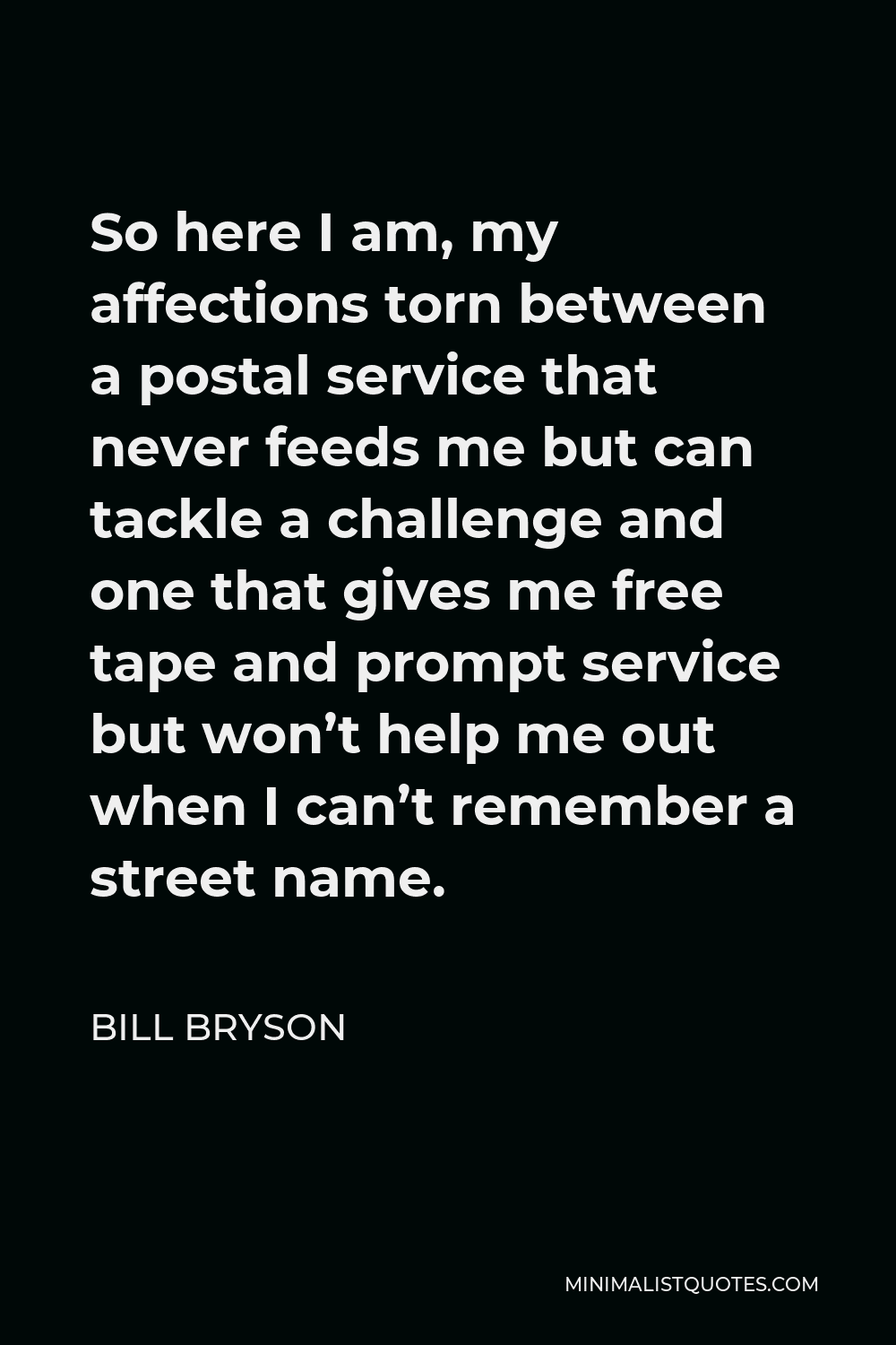 Bill Bryson Quote - So here I am, my affections torn between a postal service that never feeds me but can tackle a challenge and one that gives me free tape and prompt service but won’t help me out when I can’t remember a street name.