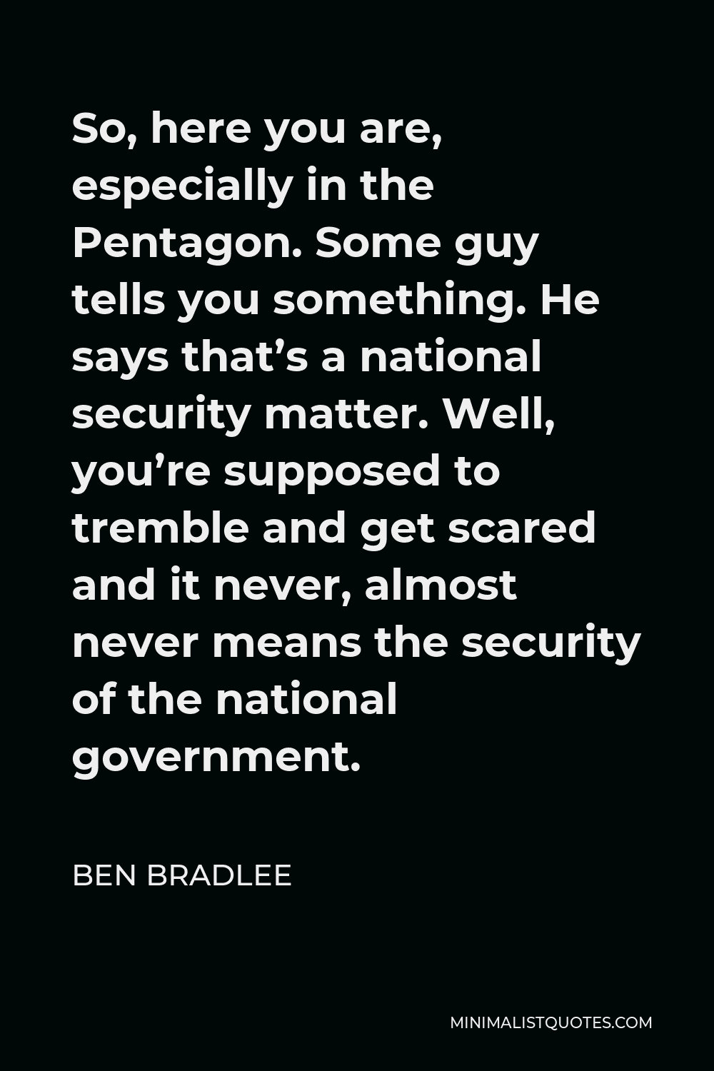 Ben Bradlee Quote - So, here you are, especially in the Pentagon. Some guy tells you something. He says that’s a national security matter. Well, you’re supposed to tremble and get scared and it never, almost never means the security of the national government.