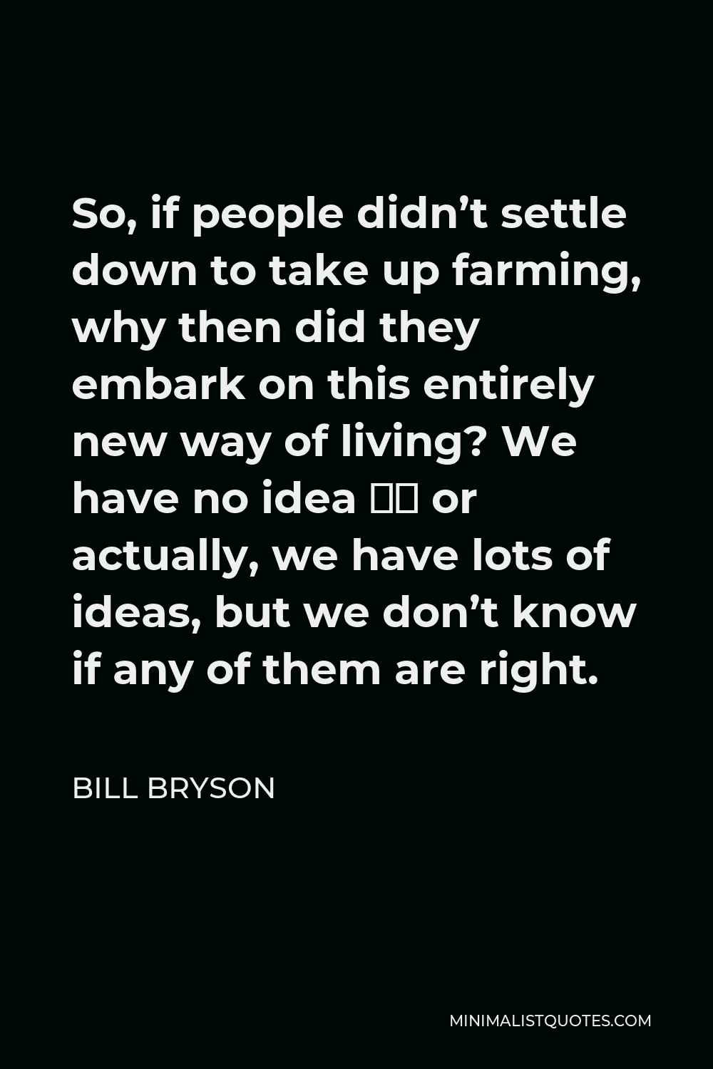 Bill Bryson Quote - So, if people didn’t settle down to take up farming, why then did they embark on this entirely new way of living? We have no idea – or actually, we have lots of ideas, but we don’t know if any of them are right.