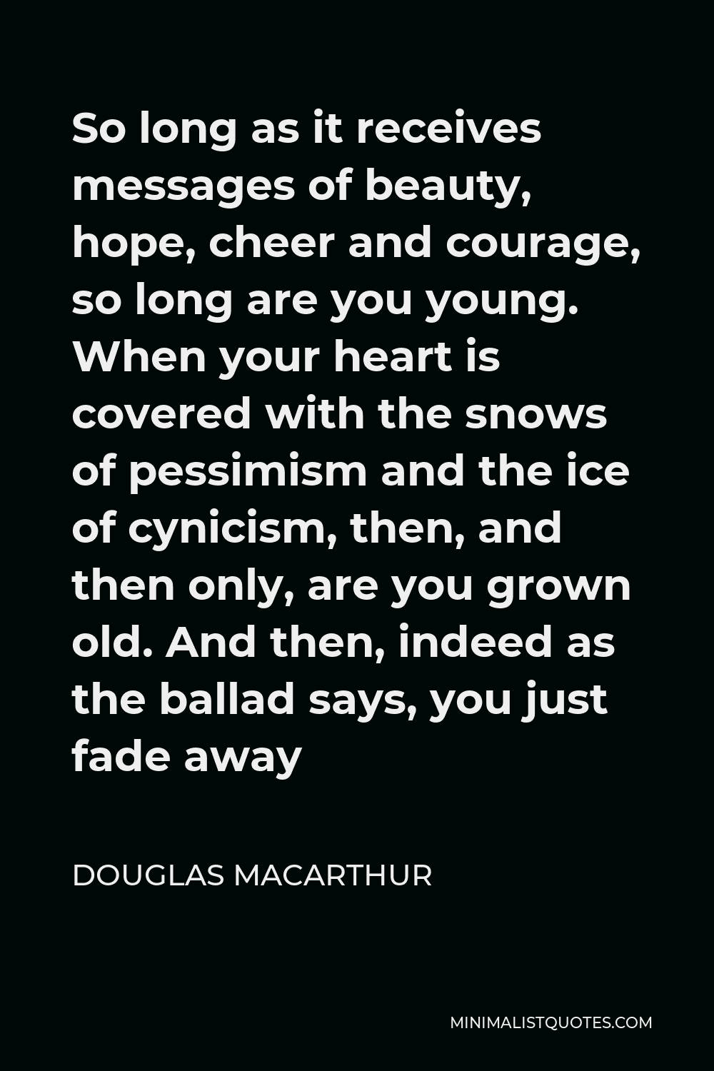 Douglas MacArthur Quote - So long as it receives messages of beauty, hope, cheer and courage, so long are you young. When your heart is covered with the snows of pessimism and the ice of cynicism, then, and then only, are you grown old. And then, indeed as the ballad says, you just fade away