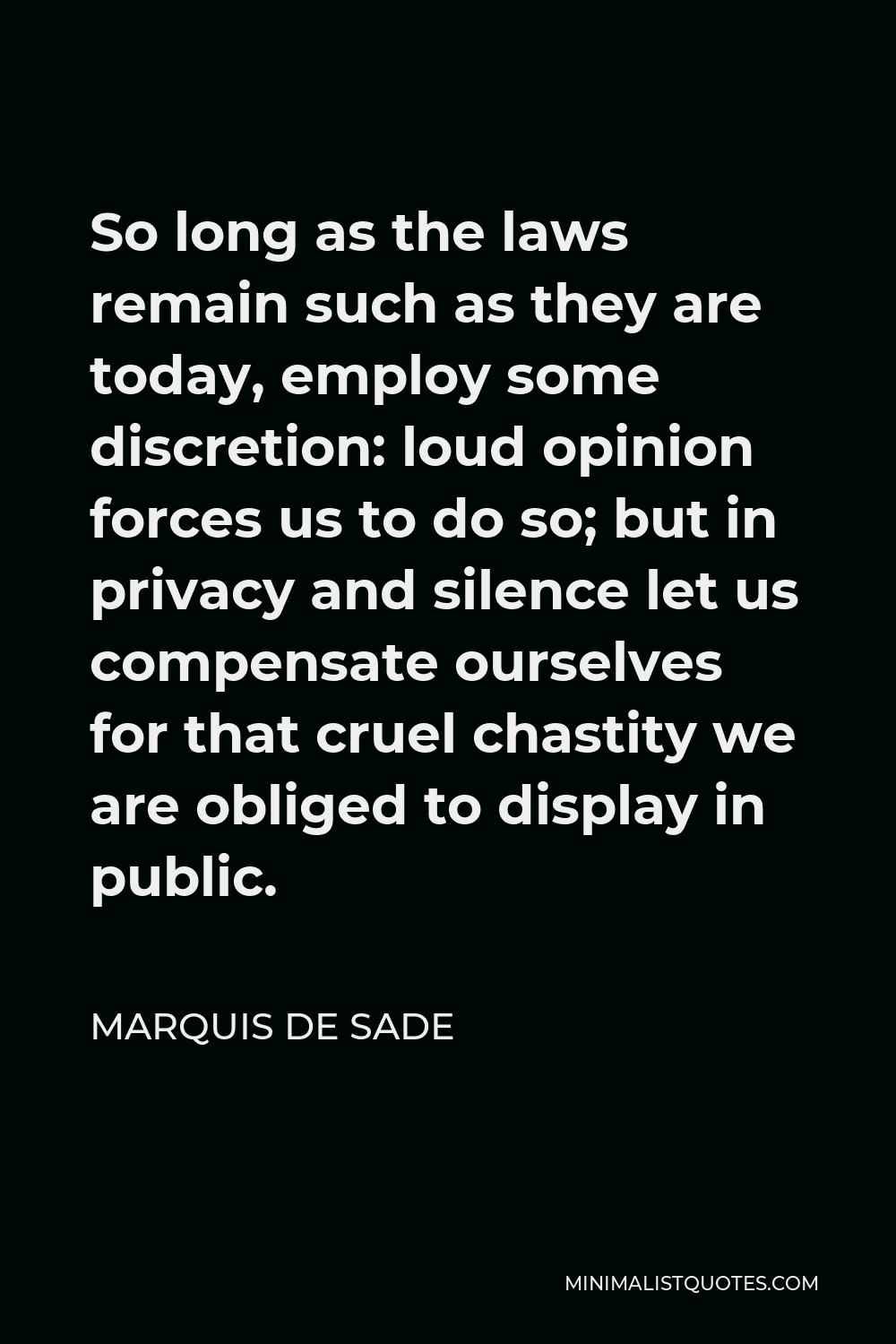 Marquis de Sade Quote - So long as the laws remain such as they are today, employ some discretion: loud opinion forces us to do so; but in privacy and silence let us compensate ourselves for that cruel chastity we are obliged to display in public.