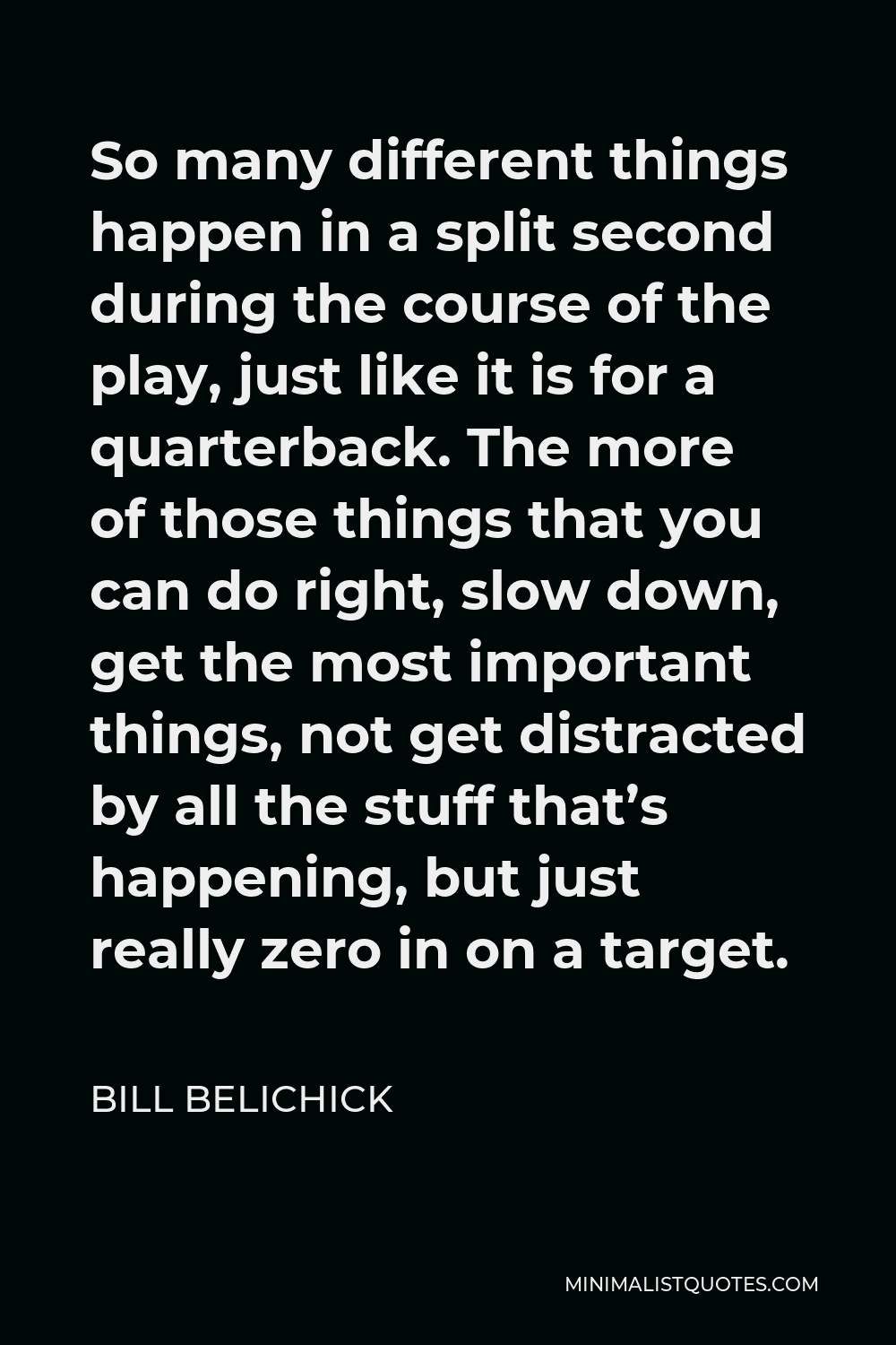 Bill Belichick Quote - So many different things happen in a split second during the course of the play, just like it is for a quarterback. The more of those things that you can do right, slow down, get the most important things, not get distracted by all the stuff that’s happening, but just really zero in on a target.